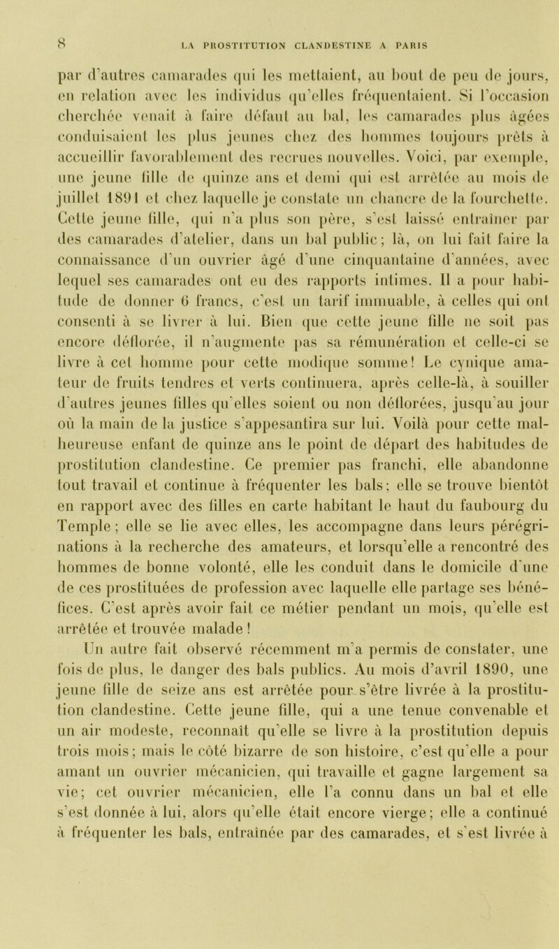 par d’autres camarades qui les mettaient, au bout de peu de jours, eu relation avec les individus qu’elles fréquentaient. Si l’occasion cherchée venait à faire défaut au bal, les camarades plus âgées conduisaient les plus jeunes chez des hommes toujours prêts à accueillir favorablement des recrues nouvelles. Voici, par exemple, une jeune tille de quinze ans et demi qui est arrêtée au mois de juillet 1891 et chez laquelle je constate un chancre de la fourchette. Cette jeune tille, qui n’a plus son père, s’est laissé entraîner par des camarades d’atelier, dans un bal public; là, on lui fait faire la connaissance d’un ouvrier âgé d’une cinquantaine d’années, avec lequel ses camarades ont eu des rapports intimes. Il a pour habi- tude de donner G francs, c’est un tarif immuable, à celles qui ont consenti à se livrer à lui. Bien que cette jeune fille ne soit pas encore déflorée, il n’augmente pas sa rémunération et celle-ci se liv re à cet homme pour cette modique somme! Le cynique ama- teur de fruits tendres et verts continuera, après celle-là, à souiller d’autres jeunes filles qu elles soient ou non déflorées, jusqu’au jour où la main de la justice s’appesantira sur lui. Voilà pour cette mal- heureuse enfant de quinze ans le point de départ des habitudes de prostitution clandestine. Ce premier pas franchi, elle abandonne tout travail et continue à fréquenter les bals ; elle se trouve bientôt en rapport avec des filles en carte habitant le haut du faubourg du Temple; elle se lie avec elles, les accompagne dans leurs pérégri- nations à la recherche des amateurs, et lorsqu’elle a rencontré des hommes de bonne volonté, elle les conduit dans le domicile d’une de ces prostituées de profession avec laquelle elle partage ses béné- fices. C'est après avoir fait ce métier pendant un mois, qu’elle est arrêtée et trouvée malade ! Un autre fait observé récemment m’a permis de constater, une fois de plus, le danger des bals publics. Au mois d’avril 1890, une jeune fille de seize ans est arrêtée pour.s’être livrée à la prostitu- tion clandestine. Cette jeune fille, qui a une tenue convenable et un air modeste, reconnaît qu elle se livre à la prostitution depuis trois mois; mais le côté bizarre de son histoire, c’est qu’elle a pour amant un ouvrier mécanicien, qui travaille et gagne largement sa vie; cet ouvrier mécanicien, elle fa connu dans un bal et elle s’est donnée à lui, alors qu’elle était encore vierge; elle a continué à fréquenter les bals, entraînée par des camarades, et s'est livrée à