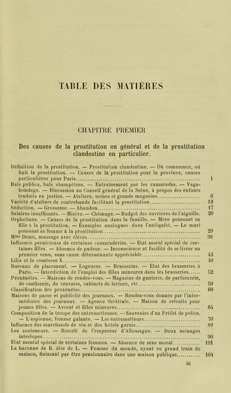 TABLE DES MATIÈRES CHAPITRE PREMIER Des causes de la prostitution en général et de la prostitution clandestine en particulier. Définition de la prostitution. — Prostitution clandestine. — Où commence, où finit la prostitution. — Causes de la prostitution pour la province, causes particulières pour Paris 1 Bals publics, bals champêtres. — Entraînement par les camarades. — Vaga- bondage. — Discussion au Conseil général de la Seine, à propos des enfants traduits en justice. — Ateliers, usines et grands magasins 6 Variété d’ateliers de contrebande facilitant la prostitution 13 Séduction. —Grossesse. — Abandon 17 Salaires insuffisants. —Misère. — Chômage. — Budget des ouvrières de l'aiguille. 20 Orphelines. — Causes de la prostitution dans la famille. — Mère poussant sa fille à la prostitution. — Exemples analogues dans l’antiquité. — Le mari poussant sa femme à la prostitution 29 Mme Denis, massage avec élèves 38 Influence pernicieuse de certaines camaraderies. — État moral spécial de cer- taines filles. — Absence de pudeur. — Inconscience et facilité de se livrer au premier venu, sans cause déterminante appréciable 43 Lilia et la comtesse X 49 Bureaux de placement. — Logeuses. — Brasseries. — État des brasseries à Paris. — Interdiction de l’emploi des filles mineures dans les brasseries 52 Proxénètes. — Maisons de rendez-vous. — Magasins de ganterie, de parfumerie, de confiserie, de cravates, cabinets de lecture, etc 59 Classification des proxénètes 60 Maisons de passe et publicité des journaux. — Rendez-vous donnés par l’inter- médiaire des journaux. — Agence théâtrale. — Maison de retraite pour jeunes filles. — Avocat et filles mineures 64 Composition de la troupe des entremetteuses. —Souvenirs d’un Préfet de police. — L’espionne, femme galante. — Les entremetteurs 70 Influence des marchands de vin et des hôtels garnis 89 Les souteneurs. — Rescrit de l’empereur d’Allemagne. — Deux ménages interlopes 90 État mental spécial de certaines femmes. — Absence de sens moral 101 La baronne de B. dite de L. — Femme du monde, ayant eu grand train de maison, finissant par être pensionnaire dans une maison publique 104 36