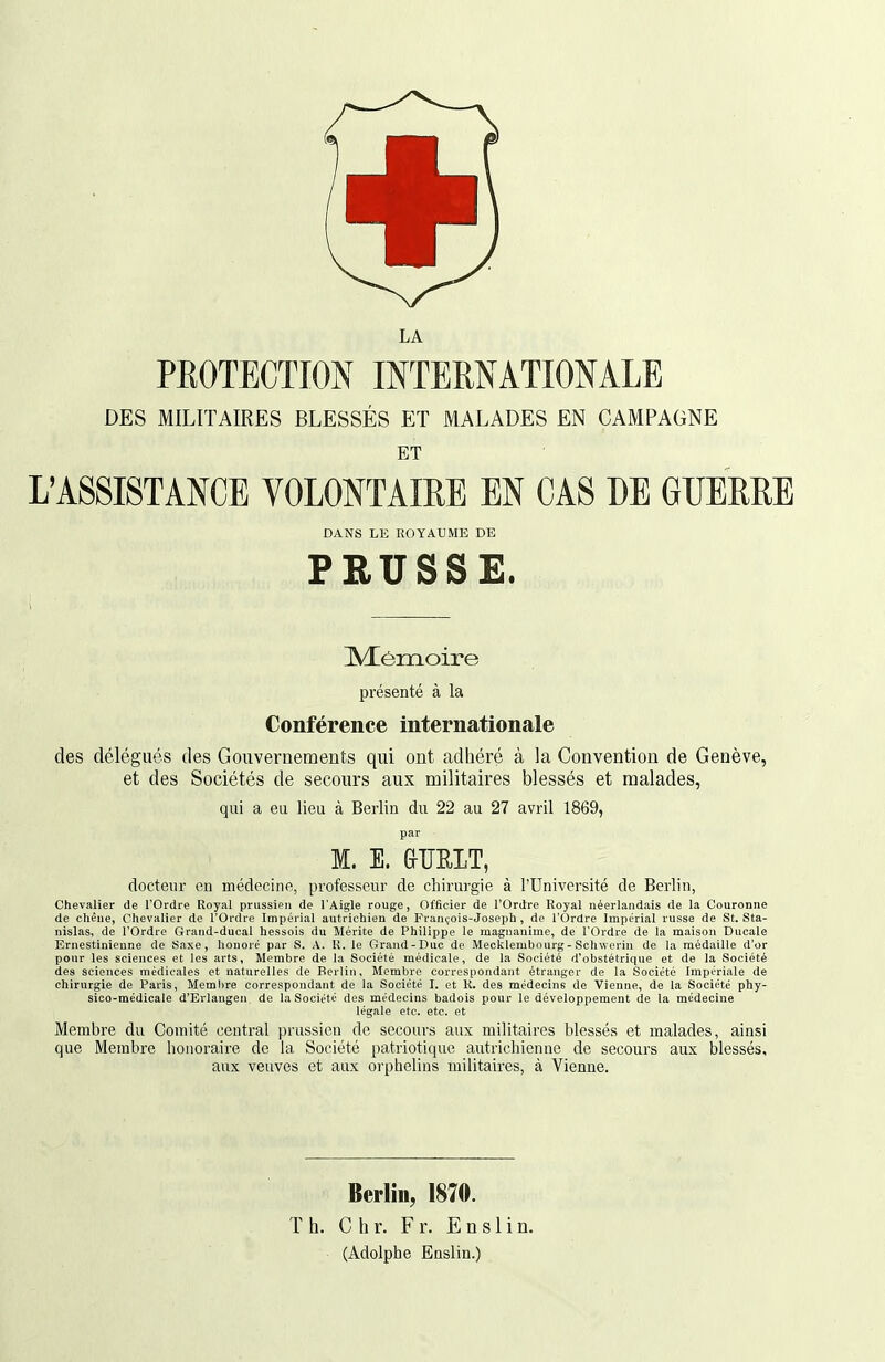 LA PROTECTION INTERNATIONALE DES MILITAIRES BLESSÉS ET MALADES EN CAMPAGNE ET L'ASSISTANCE VOLONTAIRE EN CAS DE GUERRE DANS LE ROYAUME DE PRUSSE. IVIéiiloire présenté à la Conférence internationale des délégués des Gouvernements qui ont adhéré à la Convention de Genève, et des Sociétés de secours aux militaires blessés et malades, qui a eu lieu à Berlin du 22 au 27 avril 1869, par M. E. &ÏÏEIT, docteur on médecine, professeur de chirurgie à l'Université de Berlin, Chevalier de l'Ordre Royal prussien de l'Aigle rouge, Officier de l'Ordre Royal néerlandais de la Couronne de chêne, Chevalier de l'Ordre Impérial autrichien de François-Joseph , de l'Ordre Impérial russe de St. Sta- nislas, de l'Ordre Grand-ducal hessois du Mérite de Philippe le magnanime, de l'Ordre de la maison Ducale Ernestinieune de Saxe, honoré par S. A. K. le Grand-Duc de Mecklembourg - Schwerin de la médaille d'or pour les sciences et les arts, Membre de la Société médicale, de la Société d'obstétrique et de la Société des sciences médicales et naturelles de Berlin, Membre correspondant étranger de la Société Impériale de chirurgie de Paris, Membre correspondant de la Société I. et R. des médecins de Vienne, de la Société phy- sico-médicale d'Erlangen, de la Société des médecins badois pour le développement de la médecine légale etc. etc. et Membre du Comité central prussien de secours aux militaires blessés et malades, ainsi que Membre honoraire de la Société patriotique autrichienne de secours aux blessés, aux veuves et aux orphelins militaires, à Vienne. Berlin, 1870. Th. C h r. F r. E n s 1 i n. (Adolphe Enslin.)