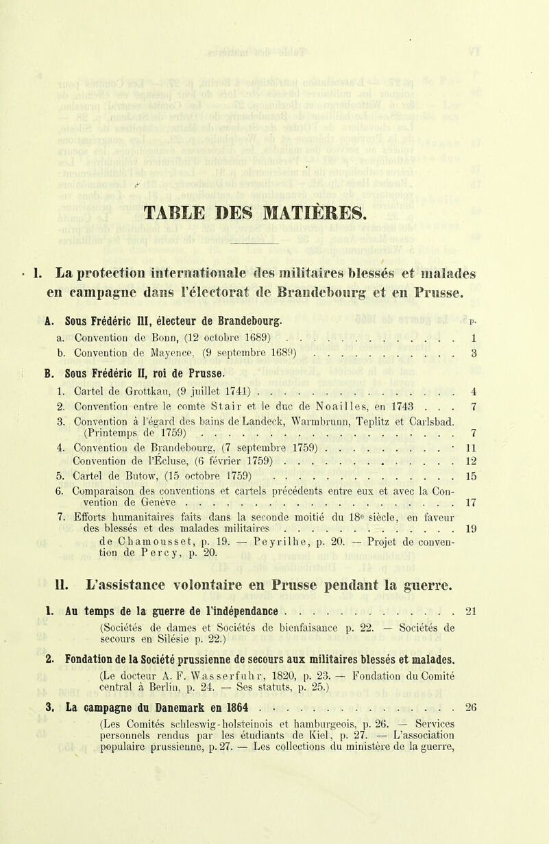 TABLE DES MATIÈRES. 1. La protection internationale des militaires blessés et malades en campagne dans l'électorat de Brandebonrg et en Prusse. A. Sous Frédéric III, électeur de Brandebourg. p- a. Convention de Bonn, (12 octobi'e 1689) 1 b. Convention de Mayence, (9 septembre 168'i) 3 B. Sous Frédéric II, roi de Prusse- 1. Cartel de Grottkau, (9 juillet 1741) 4 2. Convention entre le comte Stair et le duc de No ail les, en 1743 ... 7 3. Convention à l'égard des bains de Landeck, Warmbrunn, Teplitz et Carlsbad. (Printemps de 1759) 7 4. Convention de Brandebourg, (7 septembre 1759) -11 Convention de l'Écluse, (6 février 1759) 12 5. Cartel de Butow, (15 octobre 1759) 15 6. Comparaison des conventions et cartels précédents entre eux et avec la Con- vention de Genève 17 7. Efforts humanitaires faits dans la seconde moitié du 18« siècle, en faveur des blessés et des malades militaires 19 de Chamousset, p. 19. — Peyrilhe, p. 20. — Projet de conven- tion de P e r c y, p. 20. 11. L'assistance volontaire en Prusse pendant la guerre. 1. Au temps de la guerre de l'indépendance 21 (Sociétés de dames et Sociétés de bienfaisance p. 22. —- Sociétés de secours en Silésie p. 22.) 2. Fondation de la Société prussienne de secours aux militaires blessés et malades. (Le docteur A. F. Wasserfahr, 1820, p. 23. — Fondation du Comité central à Berlin, p. 24. — Ses statuts, p. 25.) 3. La campagne du Danemark en 1864 26 (Les Comités schlesAvig-holsteiuois et hamburgeois, p. 26. — Services personnels rendus par les étudiants de Kiel, p. 27. — L'association populaire prussienne, p. 27. — Les collections du ministère de la guerre.