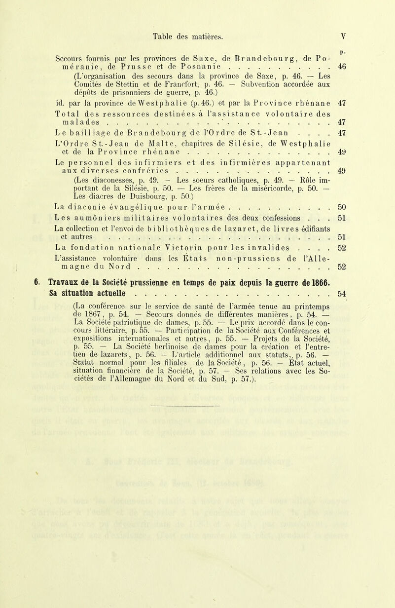 p- Secours fournis par les provinces de Saxe, de Brandebourg, de Po- méranie, de Prusse et de Posnanie 46 (L'organisation des secours dans la province de Saxe, p. 46. — Les Comités de Stettin et de Francfort, p. 46. — Subvention accordée aux dépôts de prisonniers de guerre, p. 46.) id. par la province deWestphalie (p.46.) et par la Province rhénane 47 Total des ressources destinées à l'assistance volontaire des mal a des ' 47 Le bailliage de Brandebourg de l'Ordre de S t. - Jean . . . . 47 L'Ordre S t.-Jean de Malte, chapitres de Silésie, de Westphalie et de la Province rhénane 49 Le personnel des infirmiers et des infirmières appartenant aux diverses confréries 49 (Les diaconesses, p. 49. - Les soeurs catholiques, p. 49. — Rôle im- portant de la Silésie, p. 50. — Les frères de la miséricorde, p. 50. — Les diacres de Duisbourg, p. .50.) La diaconie évangélique pour l'aimée 50 Les aumôniers militaires volontaires des deux confessions ... 51 La collection et l'envoi de bibliothèqiiesde lazaret, de livres édifiants et autres 51 La fondation nationale Victoria pour les invalides .... 52 L'assistance volontaire dans les Etats non-prussiens de l'A 11e- magneduNord 52 6. Travaux de la Société prussienne en temps de paix depuis la guerre de 1866. Sa situation actuelle 54 (La conférence sur le service de santé de l'armée tenue au printemps de 1867, p. 54. — Secours donnés de différentes manières, p. 54. — La Société patriotique de dames, p. 55. — Le prix accordé dans le con- cours littéraire, p. 55. — Participation de la Société aux Conférences et expositions internationales et autres, p. 55. — Projets de la Société, p. 55. — La Société berlinoise de dames pour la création et l'entre- tien de lazarets, p. 56. — L'article additionnel aux statuts,, p. 56. — Statut normal pour les filiales de la Société, p. 56. — Etat actuel, situation financière de la Société, p. 57. — Ses relations avec les So- ciétés de l'Allemagne du Nord et du Sud, p. 57.). V