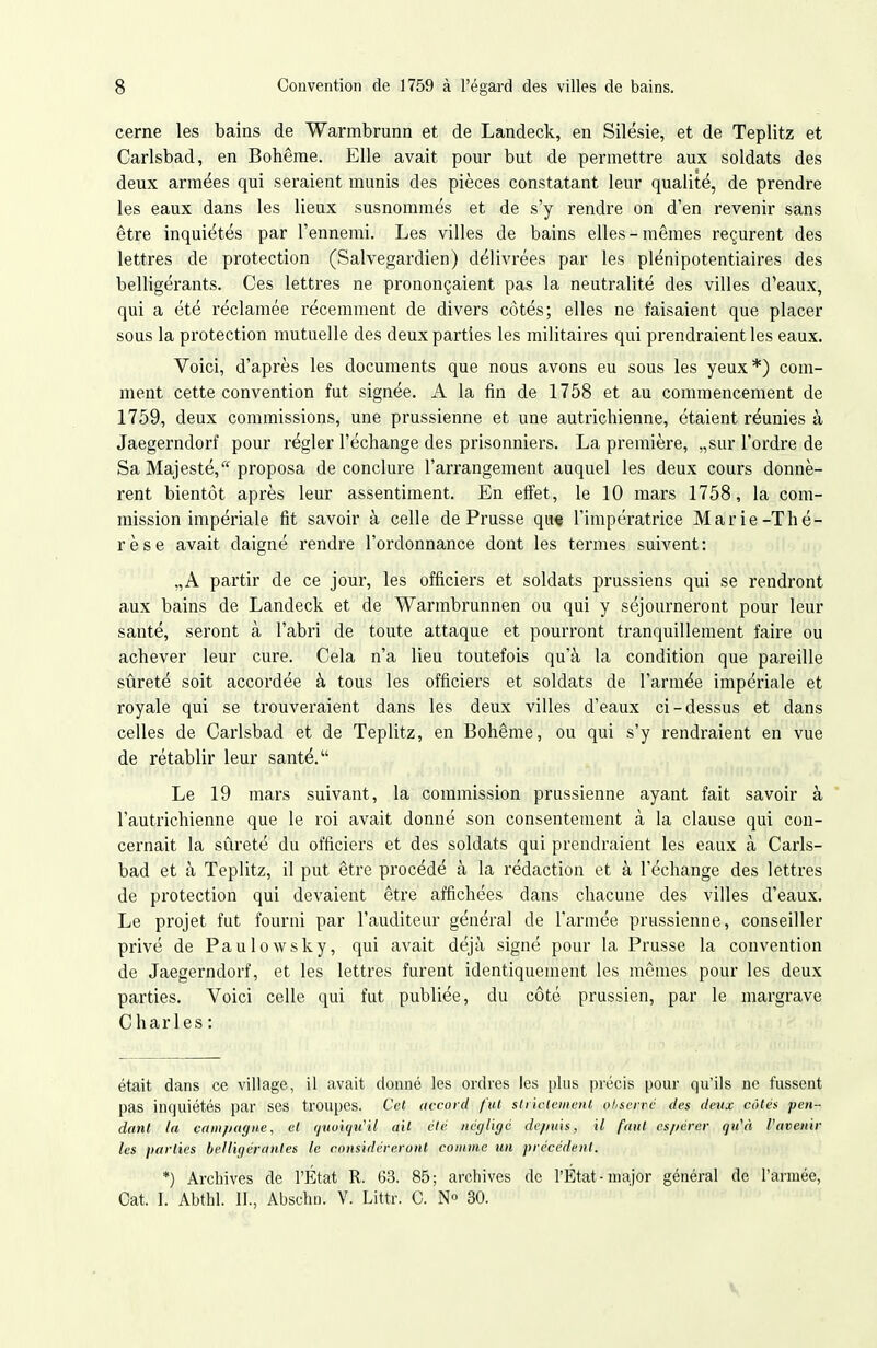 cerne les bains de Warmbrunn et de Landeck, en Silésie, et de Teplitz et Carlsbad, en Bohême. Elle avait pour but de permettre aux soldats des deux armées qui seraient munis des pièces constatant leur qualité, de prendre les eaux dans les lieux susnommés et de s'y rendre on d'en revenir sans être inquiétés par l'ennemi. Les villes de bains elles-mêmes reçurent des lettres de protection (Salvegardien) délivrées par les plénipotentiaires des belligérants. Ces lettres ne prononçaient pas la neutralité des villes d'eaux, qui a été réclamée récemment de divers côtés; elles ne faisaient que placer sous la protection mutuelle des deux parties les militaires qui prendraient les eaux. Voici, d'après les documents que nous avons eu sous les yeux*) com- ment cette convention fut signée. A la fin de 1758 et au commencement de 1759, deux commissions, une prussienne et une autrichienne, étaient réunies à Jaegerndorf pour régler l'échange des prisonniers. La première, „sur l'ordre de Sa Majesté,'^^ proposa de conclure l'arrangement auquel les deux cours donnè- rent bientôt après leur assentiment. En effet, le 10 mars 1758, la com- mission impériale fit savoir à celle de Prusse qu* l'impératrice Marie-Thé- rèse avait daigné rendre l'ordonnance dont les termes suivent: „A partir de ce jour, les officiers et soldats prussiens qui se rendront aux bains de Landeck et de Warmbrunnen ou qui y séjourneront pour leur santé, seront à l'abri de toute attaque et pourront tranquillement faire ou achever leur cure. Cela n'a lieu toutefois qu'à la condition que pareille sûreté soit accordée à tous les officiers et soldats de l'armée impériale et royale qui se trouveraient dans les deux villes d'eaux ci-dessus et dans celles de Carlsbad et de Teplitz, en Bohême, ou qui s'y rendraient en vue de rétablir leur santé. Le 19 mars suivant, la commission prussienne ayant fait savoir à l'autrichienne que le roi avait donné son consentement à la clause qui con- cernait la sûreté du officiers et des soldats qui prendraient les eaux à Carls- bad et à Teplitz, il put être procédé à la rédaction et à l'échange des lettres de protection qui devaient être affichées dans chacune des villes d'eaux. Le projet fut fourni par l'auditeur général de l'armée prussienne, conseiller privé de Paulowsky, qui avait déjà signé pour la Prusse la convention de Jaegerndorf, et les lettres furent identiquement les mêmes pour les deux parties. Voici celle qui fut publiée, du côté prussien, par le margrave C har les : était dans ce village, il avait donné les ordres les plus précis pour qu'ils ne fussent pas inquiétés par ses troupes. Ccl accord f'iU sliicteinent ohscn^c des deux cotés peii - danl la campagne, et ijtioiqu^il ail été négligé de/ntis, il faut es/iérer qu'A l'avenir les parties belligérantes le considéreront comme un précédent. *) Archives de l'État R. 63. 85; archives de l'État-major général de l'armée, Cat. I. Abthl. 11., Abschn. V. Littr. C. N« 30.