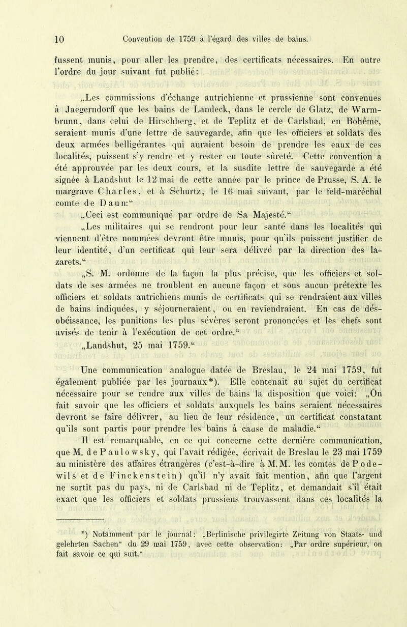 fussent munis, pour aller les prendre, des certificats nécessaires. En outre l'ordre du jour suivant fut publié: „Les commissions d'échange autricliienne et prussienne sont convenues à Jaegerndorff que les bains de Landeck, dans le cercle de Glatz, de Warm- brunn, dans celui de Hirschberg, et de Teplitz et de Carlsbad, en Bohême, seraient munis d'une lettre de sauvegarde, afin que les officiers et soldats des deux armées belligérantes qui auraient besoin de prendre les eaux de ces localités, puissent s'y rendre et y rester en toute sûreté. Cette convention a été approuvée par les deux cours, et la susdite lettre de sauvegarde a été signée à Landshut le 12 mai de cette année par le prince de Prusse, S.A. le margrave Charles, et à Schurtz, le 16 mai suivant, par le feld-maréchal comte de Daun: „Ceci est communiqué par ordre de Sa Majesté. „Les militaires qui se rendront pour leur santé dans les localités qui viennent d'être nommées devront être munis, pour qu'ils puissent justifier de leur identité, d'un certificat qui leur sera délivré par la direction des la- zarets. ,,S. M. ordonne de la façon la plus précise, que les officiers et sol- dats de ses armées ne troublent en aucune façon et sous aucun prétexte les officiers et soldats autrichiens munis de certificats qui se rendraient aux villes de bains indiquées, y séjourneraient, ou en reviendraient. En cas de dés- obéissance, les punitions les plus sévères seront prononcées et les chefs sont avisés de tenir à l'exécution de cet ordre. „Landshut, 25 mai 1759. Une communication analogue datée de Breslau, le 24 mai 1759, fut également publiée par les journaux*). Elle contenait au sujet du certificat nécessaire pour se rendre aux villes de bains la disposition que voici: ,,0n fait savoir que les officiers et soldats auxquels les bains seraient nécessaires devront se faire délivrer, au lieu de leur résidence, un certificat constatant qu'ils sont partis pour prendre les bains à cause de maladie. Il est remarquable, en ce qui concerne cette dernière communication, que M. d e P au 1 0 wsky, qui l'avait rédigée, écrivait de Breslau le 23 mai 1759 au ministère des afiaires étrangères (c'est-à-dire à M.M. les comtes dePode- wils et de Finckenstein) qu'il n'y avait fait mention, afin que l'argent ne sortît pas du pays, ni de Carlsbad ni de Teplitz, et demandait s'il était exact que les officiers et soldats prussiens trouvassent dans ces localités la *) Notamment par le journal: „Berlinische privilegirte Zeitung von Staats- und gelehrten Sachen du 29 mai 1759, avec cette observation: „Par ordre supérieur, on fait savoir ce qui suit.