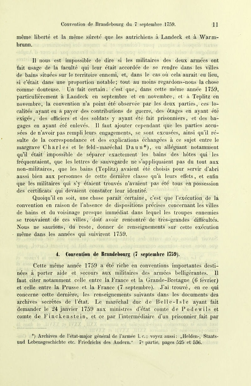 même liberté et la même sûreté que les autrichiens à Landeck et à Warm- brunn. Il nous est impossible de dire si les militaires des deux armées ont fait usage de la faculté qui leur était accordée de se rendre dans les villes de bains situées sur le territoire ennemi, et, dans le cas où cela aurait eu lieu, si c'était dans une proportion notable; tout au moins regardons-nous la chose comme douteuse. Un fait certain, c'est que, dans cette même année 1759, particulièrement à Landeck en septembre et en novembre, et à Teplitz en novembre, la convention n'a point été observée par les deux parties, ces lo- calités ayant eu à payer des contributions de guerre, des ôtages en ayant été exigés, des officiers et des soldats y ayant été fait prisonniers, et des ba- gages en ayant été enlevés. 11 faut ajouter cependant que les parties accu- sées de n'avoir pas rempli leurs engagements, se sont excusées, ainsi qu'il ré- sulte de la correspondance et des explications échangées à ce sujet entre le margrave Charles et le feld - maréchal Daun*), eu alléguant notamment qu'il était impossible de séparer exactement les bains des hôtes qui les fréquentaient, que les lettres de sauvegarde ne s'appliquaient pas du tout aux non-militaires, que les bains (Teplitz) avaient été choisis pour servir d'abri aussi bien aux personnes de cette dernière classe qu'à leurs effets, et enfin que les militaires qui s'y étaient trouvés n'avaient pas été tous en possession des certificats qui devaient constater leur identité. Quoiqu'il en soit, une chose parait certaine, c'est que l'exécution de la convention en raison de l'absence de dispositions précises concernant les villes de bains et du voisinage presque immédiat dans lequel les troupes ennemies se trouvaient de ces villes, doit avoir rencontré de très-grandes difficultés. Nous ne saurions, du reste, donner de renseignements sur cette exécution même dans les années qui suivirent 1759. 4. Couveutioit de Braudeboiirg (7 septembre 1759). Cette même année 1759 a été riche en conventions importantes desti- nées à porter aide et secours aux militaires des armées belligérantes. Il faut citer notamment celle entre la France et la Grande-Bretagne (6 février) et celle entre la Prusse et la France (7 septembre). J'ai trouvé, en ce qui concerne cette dernière, les renseignements suivants dans les documents des archives secrètes de l'état. Le mai'échal duc de Belle-Isle ayant fait demander le 24 janvier 1759 aux ministres d'état comte de Podewils et comte de Finckenstein, et ce par l'intermédiaire d'un prisonnier fait par *) Archives de l'état-major général de l'armée 1. c; voyez aussi: „Helden-, Staats- und Lebensgeschichte etc. Friedx-ichs des Andern. 7^^ partie, pages 525 et 536.