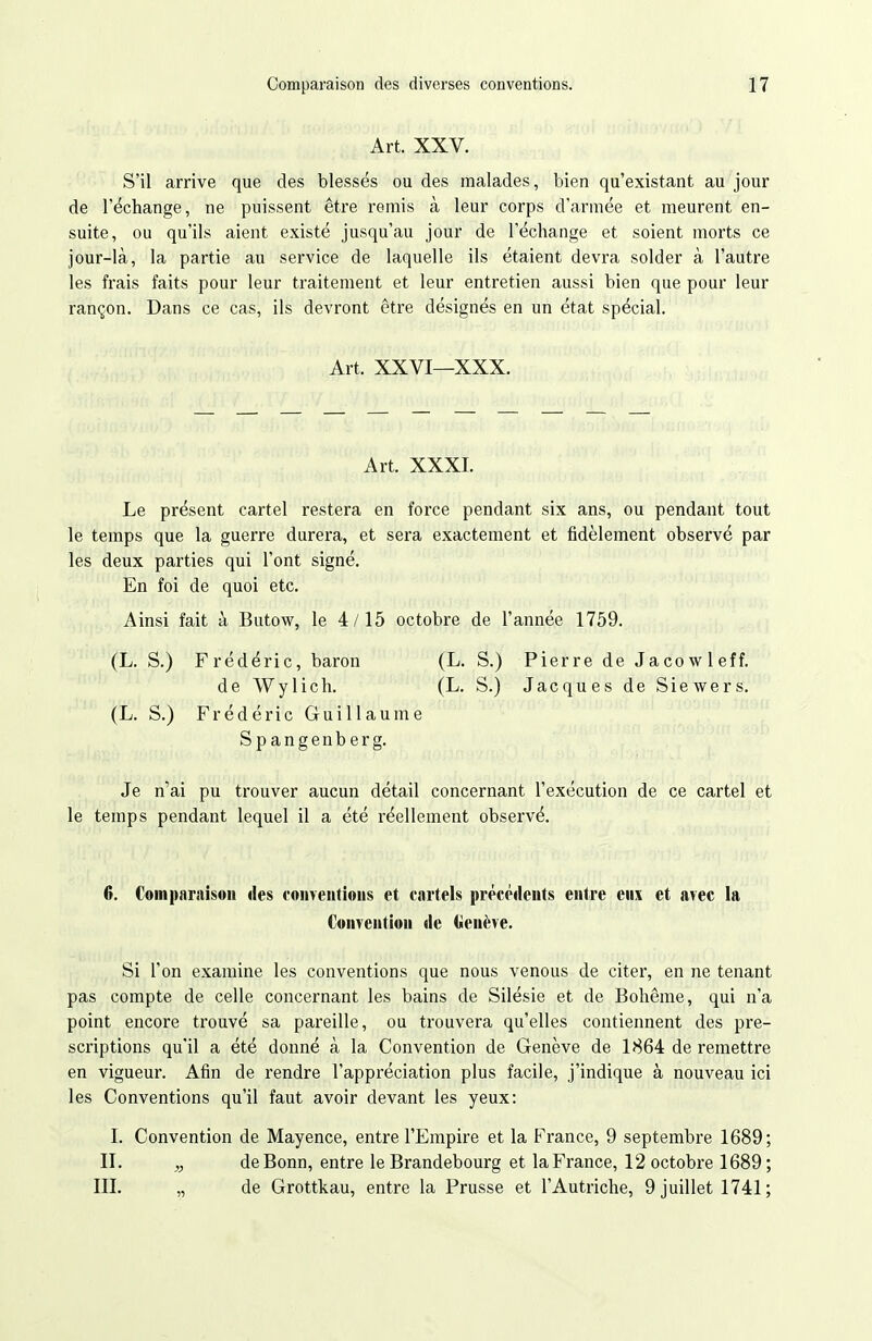 Art. XXV. S'il arrive que des blessés ou des malades, bien qu'existant au jour de réchange, ne puissent être remis à leur corps d'armée et meurent en- suite, ou qu'ils aient existé jusqu'au jour de l'échange et soient morts ce jour-là, la partie au service de laquelle ils étaient devra solder à l'autre les frais faits pour leur traitement et leur entretien aussi bien que pour leur rançon. Dans ce cas, ils devront être désignés en un état spécial. Art. XXVI—XXX. Art. XXXI. Le présent cartel restera en force pendant six ans, ou pendant tout le temps que la guerre durera, et sera exactement et fidèlement observé par les deux parties qui l'ont signé. En foi de quoi etc. Ainsi fait à Butow, le 4/15 octobre de l'année 1759. (L. S.) Frédéric, baron (L. S.) Pierre de Jacowleff. de Wylich. (L. S.) Jacques de Siewers. (L. S.) Frédéric Guillaume Spangenberg. Je n'ai pu trouver aucun détail concernant l'exécution de ce cartel et le temps pendant lequel il a été réellement observé. 6. Comparnisoii «les conventions et cartels précéilents entre eux et avec la Convention de («enève. Si l'on examine les conventions que nous venons de citer, en ne tenant pas compte de celle concernant les bains de Silésie et de Bohême, qui n'a point encore trouvé sa pareille, ou trouvera qu'elles contiennent des pre- scriptions qu'il a été donné à la Convention de Genève de 1864 de remettre en vigueur. Afin de rendre l'appréciation plus facile, j'indique à nouveau ici les Conventions qu'il faut avoir devant les yeux: I. Convention de Mayence, entre l'Empire et la France, 9 septembre 1689; II. „ de Bonn, entre le Brandebourg et la France, 12 octobre 1689 ; III. „ de Grottkau, entre la Prusse et l'Autriche, 9 juillet 1741;