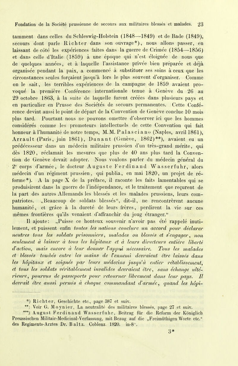 tamment dans celles du Schleswig-Holstein (1848—1849) et de Bade (1849), secours dont parle Richter dans son ouvrage*), nous allons passer, en laissant de côté les expériences faites dans la guerre de Crimée (1854—1856) et dans celle d'Italie (1859) à une époque qui n'est éloignée de nous que de quelques années, et à laquelle l'assistance privée bien préparée et déjà organisée pendant la paix, a commencé à substituer ses soins à ceux que les circonstances seules forçaient jusqu'à lors le plus souvent d'organiser. Comme on le sait, les terribles expériences de la campagne de 1859 avaient pro- voqué la première Conférence internationale tenue à Genève du 26 au 29 octobre 1863, à la suite de laquelle furent créées dans plusieurs pays et en particulier en Prusse des Sociétés de secours permanentes. Cette Confé- rence devint aussi le point de départ de la Convention de Genève conclue 10 mois plus tard. Pourtant nous ne pouvons omettre d'observer ici que les hommes considérés comme les promoteurs intellectuels de cette Convention qui fait honneur à l'humanité de notre temps, M.M. Palasciano (Naples, avril 1861), Arrault (Paris, juin 1861), Dunant (Genève, 1862)**), avaient eu un prédécesseur dans un médecin militaire prussien d'un très-grand mérite, qui dès 1820, réclamait les mesures que plus de 40 ans plus tard la Conven- tion de Genève devait adopter. Nous voulons parler du médecin général du 2^ corps d'armée, le docteur Auguste Ferdinand Wasserfuhr, alors médecin d'un régiment prussien, qui publia, en mai 1820, un projet de ré- forme*). A la page X de la préface, il raconte les faits lamentables qui se produisirent dans la guerre de l'indépendance, et le traitement que reçurent de la part des autres Allemands les blessés et les malades prussiens, leurs com- patriotes. „Beaucoup de soldats blessés, dit-il, ne rencontrèrent aucune humanité, et grâce à la dureté de leurs frères, perdirent la vie sur ces mêmes frontières qu'ils venaient d'affranchir du joug étranger. Il ajoute: .,Puisse ce honteux souvenir n'avoir pas été rappelé inuti- lement, et puissent enfin toutes les nations conclure un accord pour déclarer neutres tous les soldats prisonniers, malades ou blessés et s'engager, non seulement à laisser à tous les hôpitaux et à leurs directeurs entière liberté d'action, mais encore à leur donner l'appui nécessaire. Tous les malades et blessés tombes entre les mains de l'ennemi devraient être laissés dans les hôpitaux et soignés par leurs médecins jusqu'à entier rétablissement, et tous les soldats véritablement invalides devraient être, sans échange ulté- rieure, pourvus de passeports pour retourner librement dans leur pays. Il devrait être aussi permis à chaque commandant d'armée.^ quand les hôpi- *) Richter, Geschichte etc., page 387 et suiv. **) Voir G. Moynier, La neutralité des militaires blessés, page 27 et suiv. ***) August Ferdinand Wasserfuhr, Beitrag fur die Reform der Koniglich Preussischeu Militair-Medicinal-Verfassung, mit Bezug auf die „Freimiithigen Worte etc. des Regiments-Arztes Dr. Baltz. Coblenz. 1820. in-8. 3*