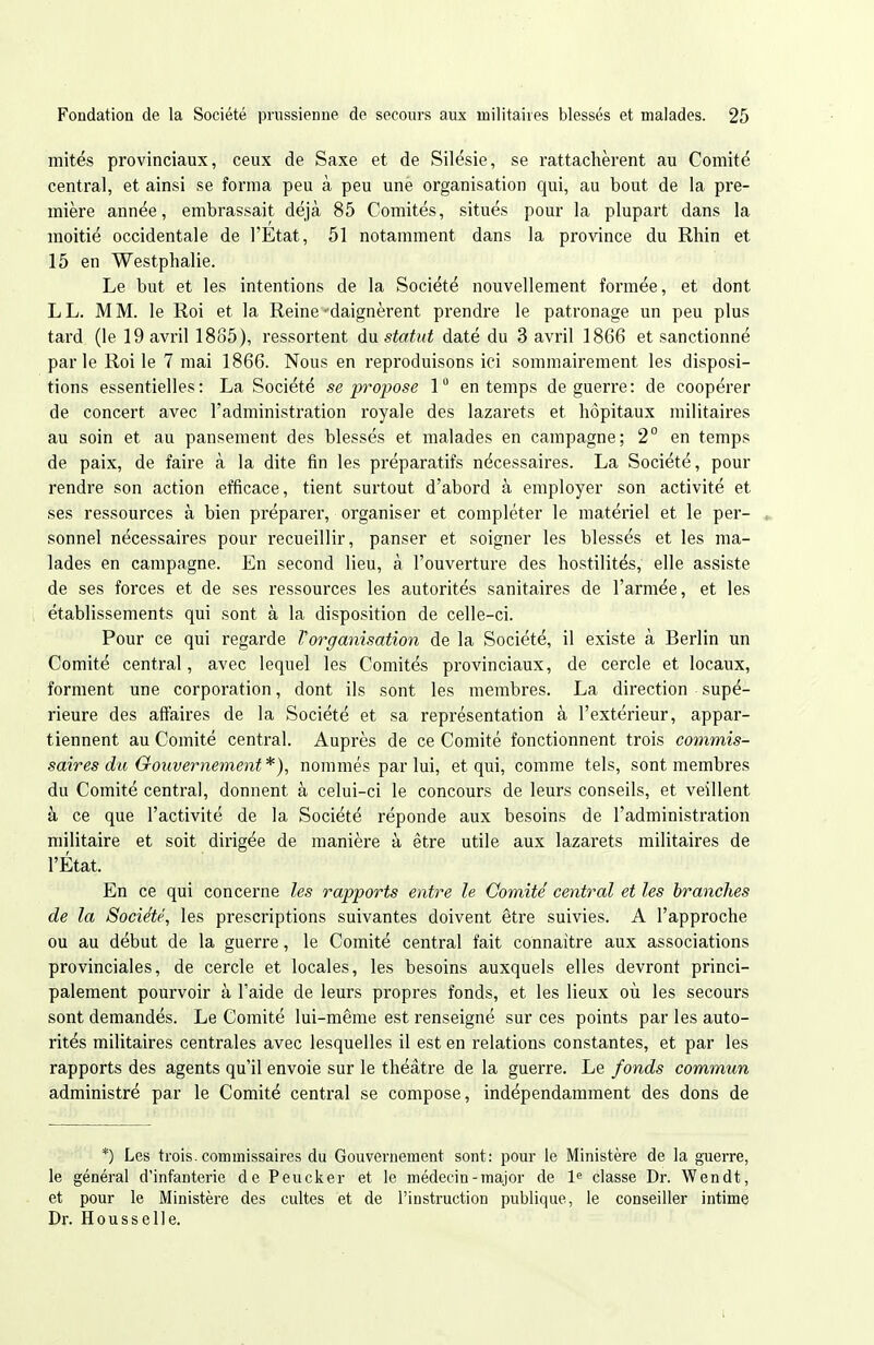 mités provinciaux, ceux de Saxe et de Silésie, se rattachèrent au Comité central, et ainsi se forma peu à peu une organisation qui, au bout de la pre- mière année, embrassait déjà 85 Comités, situés pour la plupart dans la moitié occidentale de l'Etat, 51 notamment dans la province du Rhin et 15 en Westphalie. Le but et les intentions de la Société nouvellement formée, et dont LL. MM. le Roi et la Reine-daignèrent prendre le patronage un peu plus tard (le 19 avril 1885), ressortent àa statut daté du 3 avril 1866 et sanctionné par le Roi le 7 mai 1866. Nous en reproduisons ici sommairement les disposi- tions essentielles: La Société se propose 1 en temps de guerre: de coopérer de concert avec l'administration royale des lazarets et hôpitaux militaires au soin et au pansement des blessés et malades en campagne; 2° en temps de paix, de faire à la dite fin les préparatifs nécessaires. La Société, pour rendre son action efficace, tient surtout d'abord à employer son activité et ses ressources à bien préparer, organiser et compléter le matériel et le per- sonnel nécessaires pour recueillir, panser et soigner les blessés et les ma- lades en campagne. En second lieu, à l'ouverture des hostilités, elle assiste de ses forces et de ses ressources les autorités sanitaires de l'armée, et les établissements qui sont à la disposition de celle-ci. Pour ce qui regarde Vorganisation de la Société, il existe à Berlin un Comité central, avec lequel les Comités provinciaux, de cercle et locaux, forment une corporation, dont ils sont les membres. La direction supé- rieure des affaires de la Société et sa représentation à l'extérieur, appar- tiennent au Comité central. Auprès de ce Comité fonctionnent trois commis- saires du Grouvernement *), nommés par lui, et qui, comme tels, sont membres du Comité central, donnent à celui-ci le concours de leurs conseils, et veillent à ce que l'activité de la Société réponde aux besoins de l'administration militaire et soit dirigée de manière à être utile aux lazarets militaires de l'État. En ce qui concerne les rapports entre le Comité' central et les branches de la Société, les prescriptions suivantes doivent être suivies. A l'approche ou au début de la guerre, le Comité central fait connaitre aux associations provinciales, de cercle et locales, les besoins auxquels elles devront princi- palement pourvoir à l'aide de leurs propres fonds, et les lieux où les secours sont demandés. Le Comité lui-même est renseigné sur ces points par les auto- rités militaires centrales avec lesquelles il est en relations constantes, et par les rapports des agents qu'il envoie sur le théâtre de la guerre. Le fonds commun administré par le Comité central se compose, indépendamment des dons de *) Les trois, commissaires du Gouvernement sont: pour le Ministère de la guerre, le général d'infanterie de Peucker et le médecin-major de 1^ classe Dr. Wendt, et pour le Ministère des cultes et de l'instruction publique, le conseiller intime Dr. Housselle.