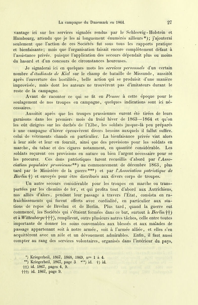 vantage ici sur les services signalés rendus par le Schleswig-Holstein et Hambourg, attendu que je les ai longuement énumérés ailleurs*); j'ajouterai seulement que l'action de ces Sociétés fut sous tous les rapports pratique et bienfaisante; mais que l'organisation faisait encore complètement défaut à l'assistance privée, puisque l'application des secours dépendait plus ou moins du hasard et d'un concours de circonstances heureuses. Je signalerai ici en quelques mots les services personnels d'un certain nombre d'étudiants de Kiel sur le champ de bataille de Missunde, aussitôt après l'ouverture des hostilités, belle action qui se produisit d'une manière improvisée, mais dont les auteurs ne trouvèrent pas d'imitateurs durant le reste de la campagne. Avant de raconter ce qui se fit en Prusse à cette époque pour le soulagement de nos troupes en campagne, quelques indications sont ici né- cessaires. Aussitôt après que les troupes prussiennes eurent été tirées de leurs garnisons dans les premiers mois du froid hiver de 1863—1864: et qu'on les eût dirigées sur les duchés de l'Elbe, les soldats jusque-là peu préparés à une campagne d'hiver éprouvèrent divers besoins auxquels il fallut suffire, celui de vêtements chauds en particulier. La bienfaisance privée vint alors à leur aide et leur en fournit, ainsi que des provisions pour les soldats en marche, du tabac et des cigares notamment, en quantité considérable. Les soldats reçurent ces provisions en nature ou bien l'argent nécessaire pour se les procurer. Ces dons patriotiques furent recueillis d'abord par VAsso- ciation populaire prussienne**) au commencement de décembre 1863, plus tard par le Ministère de la guerre***) et par VAssociation patriotique de Berlin f ) et envoyés pour être distribués aux divers corps de troupes. Un autre secours considérable pour les troupes en marche ou trans- portées par les chemins de fer, et qui profita tout d'abord aux Autrichiens, nos alliés d'alors, pendant leur passage à travers l'Etat, consista en ra- fraîchissements qui furent offerts avec cordialité, en particulier aux sta- tions de repos de Breslau et de Berlin. Plus tard, quand la guerre eut commencé, les Sociétés qui s'étaient formées dans ce but, surtout k Berlin-^) &t kWittenberge\-\\), remplirent, outre plusieurs autres tâches, celle entre toutes importante de donner les soins convenables aux blessés et aux malades de passage appartenant soit à notre armée, soit à l'armée alliée, et elles s'en acquittèrent avec un zèle et un dévouement admirables. Enfin, il faut aussi compter au rang des services volontaires, organisés dans l'intérieur du pays, *) Kriegerheil, 1867, 1868, 1869, nos 1 à 4. **) ICriegerheil, 1867, page 3. **) id. f) id. it) id. 1867, pages 4, 9. fit) id. 1867, page 9,