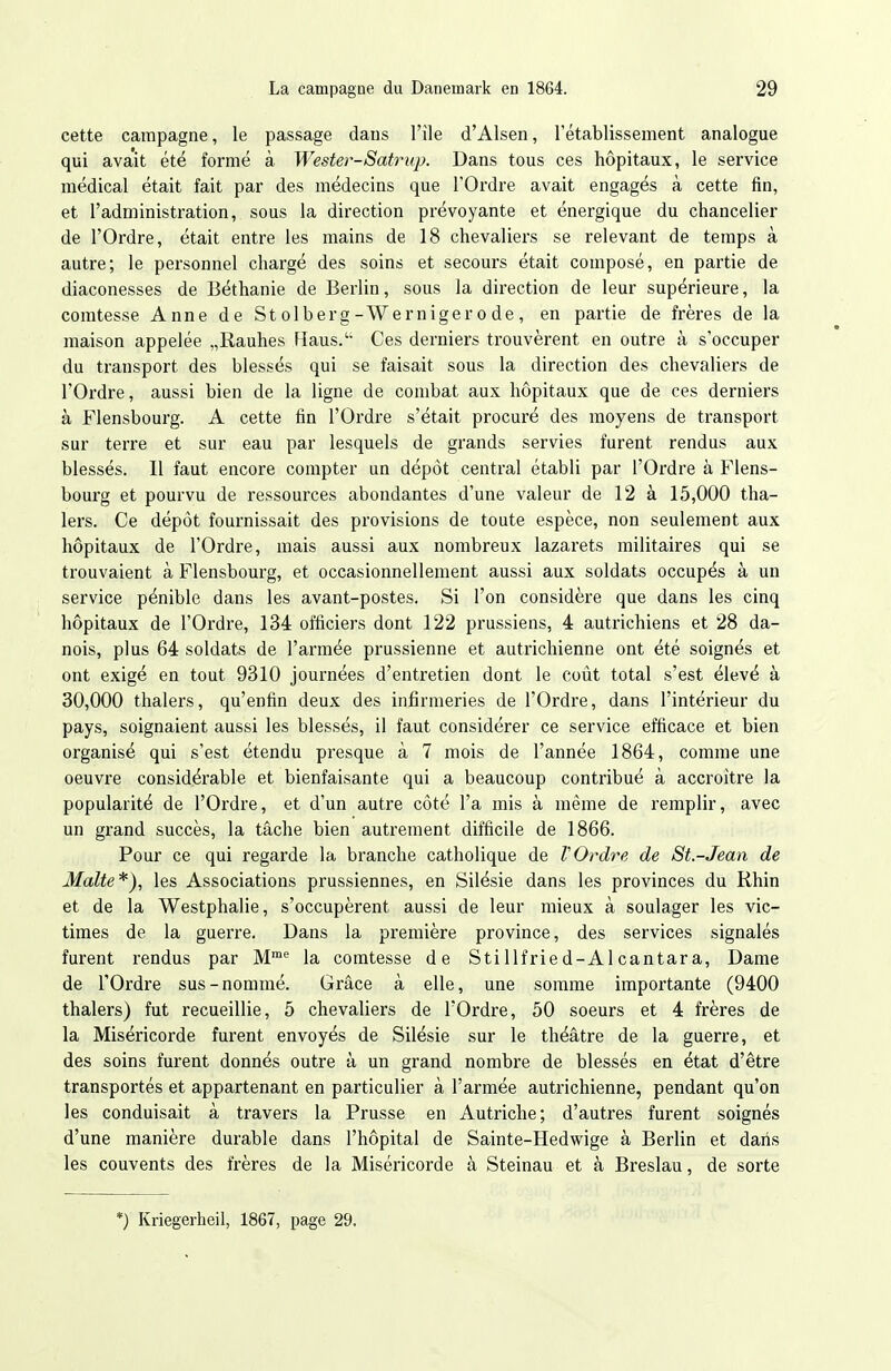 cette campagne, le passage daus l'île d'Alsen, l'établissement analogue qui avait été formé à Wester-Satrup. Dans tous ces hôpitaux, le service médical était fait par des médecins que l'Ordre avait engagés à cette fin, et l'administration, sous la direction prévoyante et énergique du chancelier de l'Ordre, était entre les mains de 18 chevaliers se relevant de temps à autre; le personnel chargé des soins et secours était composé, en partie de diaconesses de Béthanie de Berlin, sous la dii'ection de leur supérieure, la comtesse Anne de St olberg-Werniger o de, en partie de frères de la maison appelée „Rauhes Haus.' Ces derniers trouvèrent en outre à s'occuper du transport des blessés qui se faisait sous la direction des chevaliers de l'Ordre, aussi bien de la ligne de combat aux hôpitaux que de ces derniers à Flensbourg. A cette fin l'Ordre s'était procuré des moyens de transport sur terre et sur eau par lesquels de grands servies furent rendus aux blessés. Il faut encore compter un dépôt central établi par l'Ordre à Flens- bourg et pourvu de ressources abondantes d'une valeur de 12 à 15,000 tha- 1ers. Ce dépôt fournissait des provisions de toute espèce, non seulement aux hôpitaux de l'Ordre, mais aussi aux nombreux lazarets militaires qui se trouvaient à Flensbourg, et occasionnellement aussi aux soldats occupés à un service pénible dans les avant-postes. Si l'on considère que dans les cinq hôpitaux de l'Ordre, 134 officiers dont 122 prussiens, 4 autrichiens et 28 da- nois, plus 64 soldats de l'armée prussienne et autrichienne ont été soignés et ont exigé en tout 9310 journées d'entretien dont le coût total s'est élevé à 30,000 thalers, qu'enfin deux des infirmeries de l'Ordre, dans l'intérieur du pays, soignaient aussi les blessés, il faut considérer ce service efficace et bien organisé qui s'est étendu presque à 7 mois de l'année 1864, comme une oeuvre considérable et bienfaisante qui a beaucoup contribué à accroître la popularité de l'Ordre, et d'un autre côté l'a mis à même de remplir, avec un grand succès, la tâche bien autrement difficile de 1866. Pour ce qui regarde la branche catholique de l'Ordre de St.-Jean de Malte*), les Associations prussiennes, en Silésie dans les provinces du Rhin et de la Westphalie, s'occupèrent aussi de leur mieux à soulager les vic- times de la guerre. Dans la première province, des services signalés furent rendus par M la comtesse de Stillfried-A 1 cantara. Dame de l'Ordre sus-nommé. Grâce à elle, une somme importante (9400 thalers) fut recueillie, 5 chevaliers de l'Ordre, 50 soeurs et 4 frères de la Miséricorde furent envoyés de Silésie sur le théâtre de la guerre, et des soins furent donnés outre à un grand nombre de blessés en état d'être transportés et appartenant en particulier à l'armée autrichienne, pendant qu'on les conduisait à travers la Prusse en Autriche; d'autres furent soignés d'une manière durable dans l'hôpital de Sainte-Hedwige à Berlin et dans les couvents des frères de la Miséricorde à Steinau et à Breslau, de sorte