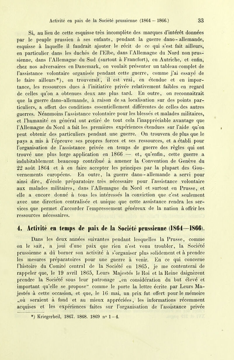 Si, au lieu de cette esquisse très incomplète des marques d'intérêt données par le peuple prussien à ses enfants, pendant la guerre dano-allemande, esquisse à laquelle il faudrait ajouter le récit de ce qui s'est fait ailleurs, en particulier dans les duchés de l'Elbe, dans l'Allemagne du Nord non prus- sienne, dans l'Allemagne du Sud (surtout à Francfort), en Autriche, et enfin, chez nos adversaires en Danemark, on voulait présenter un tableau complet de l'assistance volontaire organisée pendant cette guerre, comme j'ai essayé de le faire ailleurs*), on trouverait, il est vrai, en étendue et en impor- tance, les ressources dues à l'initiative privée relativement faibles en regard de celles qu'on a obtenues deux ans plus tard. En outre, on reconnaitrait que la guerre dano-allemande, à raison de sa localisation sur des points par- ticuliers, a offert des conditions essentiellement différentes de celles des autres guerres. Néanmoins l'assistance volontaire pour les blessés et malades militaires, et l'humanité en général ont vetiré de tout cela l'inappréciable avantage que l'Allemagne du Nord a fait les premières expériences étendues sur l'aide qu'on peut obtenir des particuliers pendant une guerre. On trouvera de plus que le pays a mis à l'épreuve ses propres forces et ses ressources, et a établi pour l'organisation de l'assistance privée en temps de guerre des règles qui ont trouvé une plus lorge application en 1866 — et, qu'enfin, cette guerre a indubitablement beaucoup contribué à amener la Convention de Genève du 22 août 1864 et à en faire accepter les principes par la plupart des Gou- vernements européens. En outre, la guerre dano-allemande a servi pour ainsi dire, d'école préparatoire très nécessaire pour l'assistance volontaire aux malades militaires, dans l'Allemagne du Nord et surtout en Prusse, et elle a encore donné à tous les intéressés la conviction que c'est seulement avec une direction centralisée et unique que cette assistance rendra les ser- vices que permet d'accorder l'empressement généreux de la nation à offrir les ressources nécessaires. 4. Activité en temps de paix de la Société prussienne (1864—1866). Dans les deux années suivantes pendant lesquelles la Prusse, comme on le sait, a joui d'une paix que rien n'est venu troubler, la Société prussienne a dù borner son activité à s'organiser plus solidement et à prendre les mesures préparatoires pour une guerre à venir. En ce qui concerne Thistoire du Comité central de la Société en 1865, je me contenterai de rappeler que, le 19 avril 1865, Leurs Majestés le Roi et la Reine daignèrent prendre la Société sous leur patronage „en considération du but élevé et important qu'elle se propose comme le porte la lettre écrite par Leurs Ma- jestés à cette occasion, et que, le 16 mai, un prix fut offert pour le mémoire ,,où seraient à fond et au mieux appréciées, les informations récemment acquises et les expériences faites sur l'organisation de l'assistance privée *) Kriegerheil, 1867. 1868. 1869 n» 1-4.