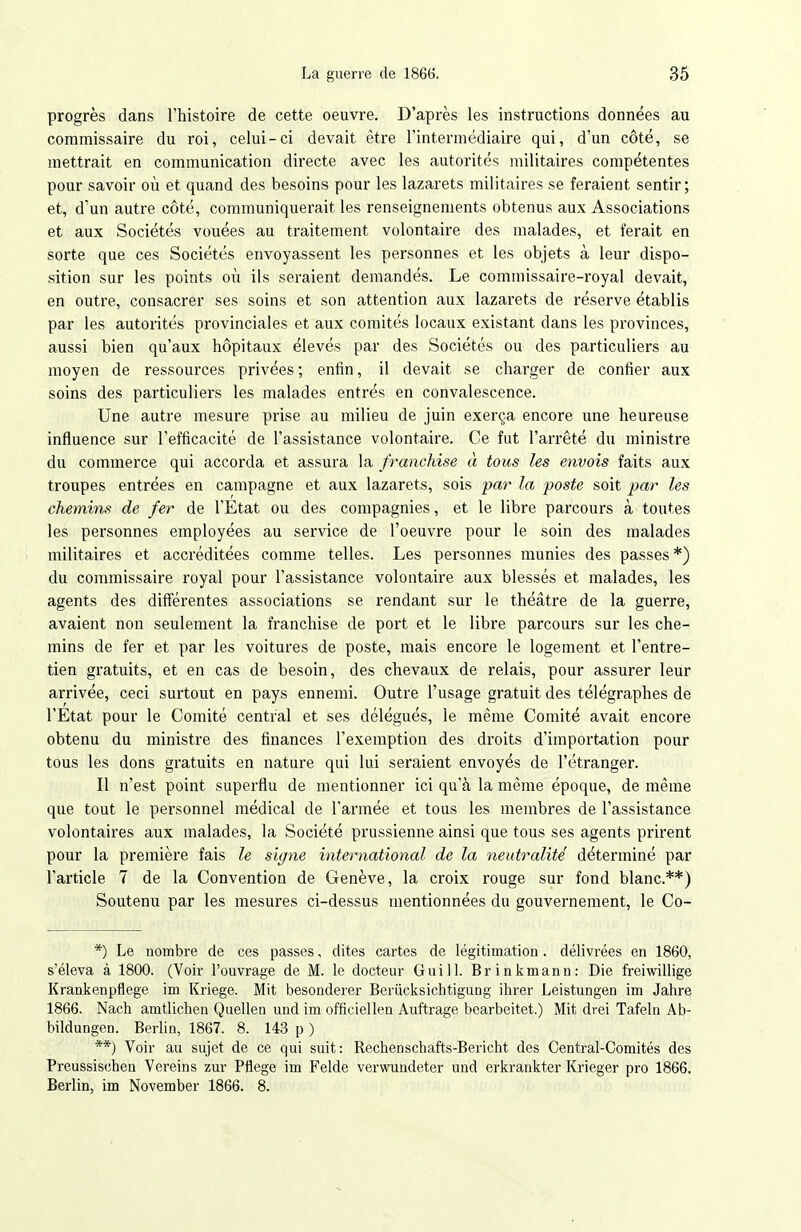 progrès dans l'histoire de cette oeuvre. D'après les instructions données au commissaire du roi, celui-ci devait être l'intermédiaire qui, d'un côté, se mettrait en communication directe avec les autorités militaires compétentes pour savoir où et quand des besoins pour les lazarets militaires se feraient sentir; et, d'un autre côté, communiquerait les renseignements obtenus aux Associations et aux Sociétés vouées au traitement volontaire des malades, et ferait en sorte que ces Sociétés envoyassent les personnes et les objets à leur dispo- sition sur les points où ils seraient demandés. Le commissaire-royal devait, en outre, consacrer ses soins et son attention aux lazarets de réserve établis par les autorités provinciales et aux comités locaux existant dans les provinces, aussi bien qu'aux hôpitaux élevés par des Sociétés ou des particuliers au moyen de ressources privées ; enfin, il devait se charger de confier aux soins des particuliers les malades entrés en convalescence. Une autre mesure prise au milieu de juin exerça encore une heureuse influence sur l'efficacité de l'assistance volontaire. Ce fut l'arrêté du ministre du commerce qui accorda et assura la franchise à tous les envois faits aux troupes entrées en campagne et aux lazarets, sois pa7' la poste soit par les chemins de fer de l'Etat ou des compagnies, et le libre parcours à toutes les personnes employées au service de l'oeuvre pour le soin des malades militaires et accréditées comme telles. Les personnes munies des passes *) du commissaire royal pour l'assistance volontaire aux blessés et malades, les agents des diflférentes associations se rendant sur le théâtre de la guerre, avaient non seulement la franchise de port et le libre parcours sur les che- mins de fer et par les voitures de poste, mais encore le logement et l'entre- tien gratuits, et en cas de besoin, des chevaux de relais, pour assurer leur arrivée, ceci surtout en pays ennemi. Outre l'usage gratuit des télégraphes de l'Etat pour le Comité central et ses délégués, le même Comité avait encore obtenu du ministre des finances l'exemption des droits d'importation pour tous les dons gratuits en nature qui lui seraient envoyés de l'étranger. Il n'est point superflu de mentionner ici qu'à la même époque, de même que tout le personnel médical de l'armée et tous les membres de l'assistance volontaires aux malades, la Société prussienne ainsi que tous ses agents prirent pour la première fais le signe international de la neutralité' déterminé par l'article 7 de la Convention de Genève, la croix rouge sur fond blanc.**) Soutenu par les mesures ci-dessus mentionnées du gouvernement, le Co- *) Le nombre de ces passes, dites cartes de légitimation . délivi-ées en 1860, s'éleva à 1800. (Voir l'ouvrage de M. le docteur Gui 11. Brinkmann: Die freiwillige Krankenpflege im Kriege. Mit besonderer Beriicksichtigung ihrer Leistungen im Jahre 1866. Nach amtlichen Quellea und im officiellen Auftrage bearbeitet.) Mit drei Tafehi Ab- bildungen. Berlin, 1867. 8. 143 p ) **) Voir au sujet de ce qui suit: Rechenschafts-Bericht des Central-Comités des Preussischen Vereins zur Pflege im Felde verwundeter und erkrankter Krieger pro 1866. Berlin, im November 1866. 8.