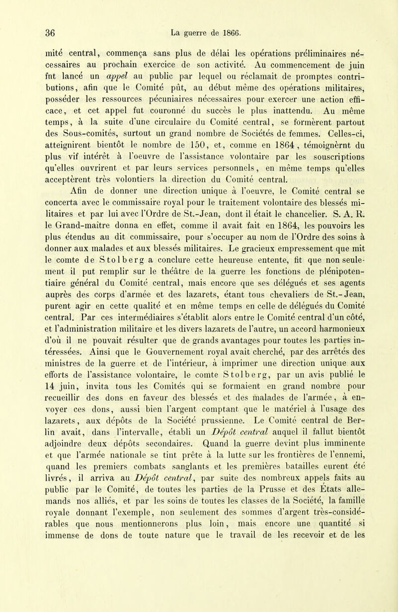 mité central, commença sans plus de délai les opérations préliminaires né- cessaires au prochain exercice de son activité. Au commencement de juin fnt lancé un appel au public par lequel ou réclamait de promptes contri- butions, afin que le Comité pût, au début même des opérations militaires, posséder les ressources pécuniaires nécessaires pour exercer une action effi- cace, et cet appel fut couronné du succès le plus inattendu. Au même temps, à la suite d'une circulaire du Comité central, se formèrent partout des Sous-comités, surtout un grand nombre de Sociétés de femmes. Celles-ci, atteignirent bientôt le nombre de 150, et, comme en 1864, témoignèrnt du plus vif intérêt à l'oeuvre de l'assistance volontaire par les souscriptions qu'elles ouvrirent et par leurs services personnels, en même temps qu'elles acceptèrent très volontiers la direction du Comité central. Afin de donner une direction unique à l'oeuvre, le Comité central se concerta avec le commissaire royal pour le traitement volontaire des blessés mi- litaires et par lui avec l'Ordre de St.-Jean, dont il était le chancelier. S. A. R. le Grand-maitre donna en effet, comme il avait fait en 1864, les pouvoirs les plus étendus au dit commissaire, pour s'occuper au nom de l'Ordre des soins à donner aux malades et aux blessés militaires. Le gracieux empressement que mit le comte de Stolberg a conclure cette heureuse entente, fit que non seule- ment il put remplir sur le théâtre de la guerre les fonctions de plénipoten- tiaire général du Comité central, mais encore que ses délégués et ses agents auprès des corps d'armée et des lazarets, étant tous chevaliers de St.-Jean, purent agir en cette qualité et en même temps en celle de délégués du Comité central. Par ces intermédiaires s'établit alors entre le Comité central d'un côté, et l'administration militaire et les divers lazarets de l'autre, un accord harmonieux d'où il ne pouvait résulter que de grands avantages pour toutes les parties in- téressées. Ainsi que le Gouvernement royal avait cherché, par des arrêtés des ministres de la guerre et de l'intérieur, à imprimer une direction unique aux eflforts de l'assistance volontaire, le comte Stolberg, par un avis publié le 14 juin, invita tous les Comités qui se formaient en grand nombre pour recueillir des dons en faveur des blessés et des malades de l'armée, à en- voyer ces dons, aussi bien l'argent comptant que le matériel à l'usage des lazarets, aux dépôts de la Société prussienne. Le Comité central de Ber- lin avait, dans l'intervalle, établi un Dépôt central auquel il fallut bientôt adjoindre deux dépôts secondaires. Quand la guerre devint plus imminente et que l'armée nationale se tint prête à la lutte sur les frontières de l'ennemi, quand les premiers combats sanglants et les premières batailles eurent été livrés, il arriva au Dépôt central, par suite des nombreux appels faits au public par le Comité, de toutes les parties de la Prusse et des Etats alle- mands nos alliés, et par les soins de toutes les classes de la Société, la famille royale donnant l'exemple, non seulement des sommes d'argent très-considé- rables que nous mentionnerons plus loin, mais encore une quantité si immense de dons de toute nature que le travail de les recevoir et de les