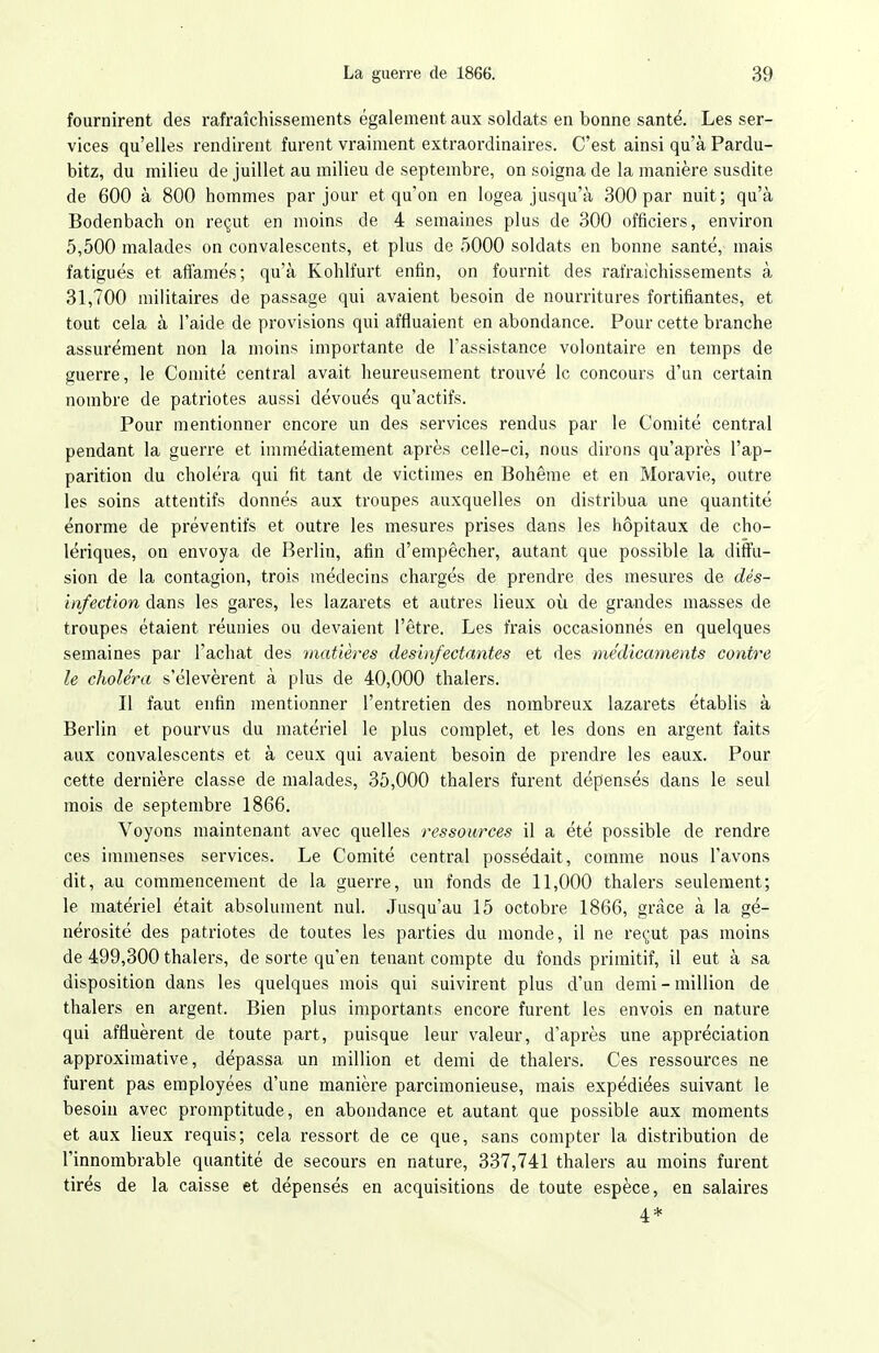 fournirent des rafraîchissements également aux soldats en bonne santé. Les ser- vices qu'elles rendirent furent vraiment extraordinaires. C'est ainsi qu'à Pardu- bitz, du milieu de juillet au milieu de septembre, on soigna de la manière susdite de 600 à 800 hommes par jour et qu'on en logea jusqu'à 300 par nuit; qu'à Bodenbach on reçut en moins de 4 semaines plus de 300 officiers, environ 5,500 malades on convalescents, et plus de 5000 soldats en bonne santé, mais fatigués et affamés; qu'à Kohlfurt enfin, on fournit des rafraîchissements à 31,700 militaires de passage qui avaient besoin de nourritures fortifiantes, et tout cela à l'aide de provisions qui affluaient en abondance. Pour cette branche assurément non la moins importante de l'assistance volontaire en temps de guerre, le Comité central avait heureusement trouvé le concours d'un certain nombre de patriotes aussi dévoués qu'actifs. Pour mentionner encore un des services rendus par le Comité central pendant la guerre et immédiatement après celle-ci, nous dirons qu'après l'ap- parition du choléra qui fit tant de victimes en Bohême et en Moravie, outre les soins attentifs donnés aux troupes auxquelles on distribua une quantité énorme de préventifs et outre les mesures prises dans les hôpitaux de cho- lériques, on envoya de Berlin, afin d'empêcher, autant que possible la diffu- sion de la contagion, trois médecins chargés de prendre des mesures de dés- infection dans les gares, les lazarets et autres lieux où de grandes masses de troupes étaient réunies ou devaient l'être. Les frais occasionnés en quelques semaines par l'achat des matières desinfectantes et des médicaments contre le choléra s'élevèrent à plus de 40,000 thalers. Il faut enfin mentionner l'entretien des nombreux lazarets établis à Berlin et pourvus du matériel le plus complet, et les dons en argent faits aux convalescents et à ceux qui avaient besoin de prendre les eaux. Pour cette dernière classe de malades, 35,000 thalers furent dépensés dans le seul mois de septembre 1866. Voyons maintenant avec quelles ressources il a été possible de rendre ces immenses services. Le Comité central possédait, comme nous l'avons dit, au commencement de la guerre, un fonds de 11,000 thalers seulement; le matériel était absolument nul. Jusqu'au 15 octobre 1866, grâce à la gé- nérosité des patriotes de toutes les parties du monde, il ne reçut pas moins de 499,300 thalers, de sorte qu'en tenant compte du fonds primitif, il eut à sa disposition dans les quelques mois qui suivirent plus d'un demi - million de thalers en argent. Bien plus importants encore furent les envois en nature qui affluèrent de toute part, puisque leur valeur, d'après une appréciation approximative, dépassa un million et demi de thalers. Ces ressources ne furent pas employées d'une manière parcimonieuse, mais expédiées suivant le besoin avec promptitude, en abondance et autant que possible aux moments et aux lieux requis; cela ressort de ce que, sans compter la distribution de l'innombrable quantité de secours en nature, 337,741 thalers au moins furent tirés de la caisse et dépensés en acquisitions de toute espèce, en salaires 4.*