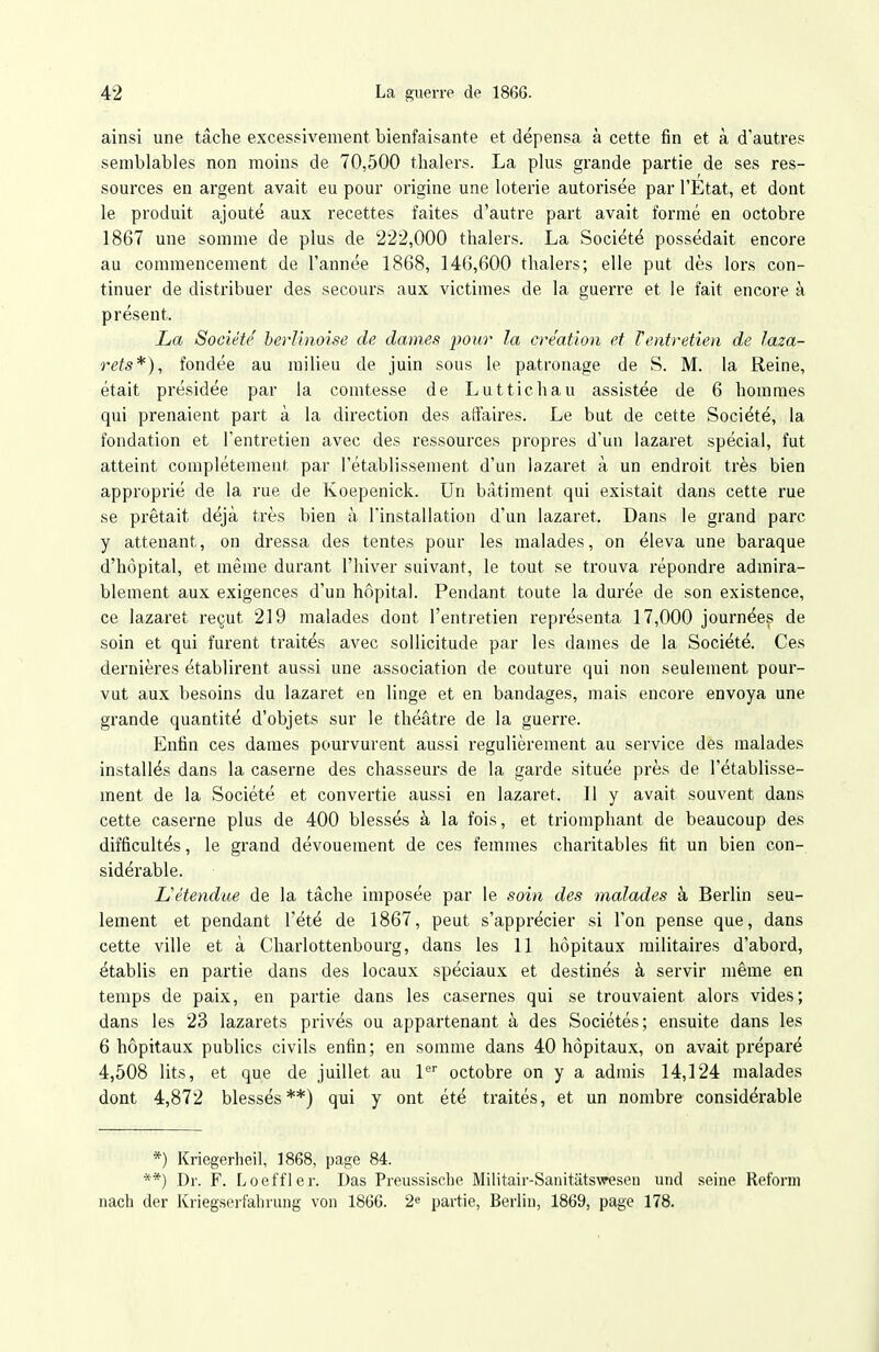 ainsi une tâche excessivement bienfaisante et dépensa à cette fin et à d'autres semblables non moins de 70,500 thalers. La plus grande partie de ses res- sources en argent avait eu pour origine une loterie autorisée par l'Etat, et dont le produit ajouté aux recettes faites d'autre part avait formé en octobre 1867 une somme de plus de 222,000 thalers. La Société possédait encore au commencement de l'année 1868, 146,600 thalers; elle put dès lors con- tinuer de distribuer des secours aux victimes de la guerre et le fait encore à présent. La Société berlinoise de dames pour la création et Ventretien de laza- rets*), fondée au milieu de juin sous le patronage de S. M. la Reine, était présidée par la comtesse de Lutticliau assistée de 6 hommes qui prenaient part à la direction des affaires. Le but de cette Société, la fondation et l'entretien avec des ressources propres d'un lazaret spécial, fut atteint complètement par l'établissement d'un lazaret à un endroit très bien approprié de la rue de Koepenick. Un bâtiment qui existait dans cette rue se prêtait déjà très bien à l'installation d'un lazaret. Dans le grand parc y attenant, on dressa des tentes pour les malades, on éleva une baraque d'hôpital, et même durant l'hiver suivant, le tout se trouva répondre admira- blement aux exigences d'un hôpital. Pendant toute la durée de son existence, ce lazaret reçut 219 malades dont l'entretien représenta 17,000 journée^ de soin et qui furent traités avec sollicitude par les dames de la Société. Ces dernières établirent aussi une association de couture qui non seulement pour- vut aux besoins du lazaret en linge et en bandages, mais encore envoya une grande quantité d'objets sur le théâtre de la guerre. Enfin ces dames pourvurent aussi régulièrement au service des malades installés dans la caserne des chasseurs de la garde située près de l'établisse- ment de la Société et convertie aussi en lazaret. Il y avait souvent dans cette caserne plus de 400 blessés à la fois, et triomphant de beaucoup des difficultés, le grand dévouement de ces femmes charitables fit un bien con- sidérable. L'étendue de la tâche imposée par le soin des malades à Berlin seu- lement et pendant l'été de 1867, peut s'apprécier si l'on pense que, dans cette ville et à Charlottenbourg, dans les 11 hôpitaux militaires d'abord, établis en partie dans des locaux spéciaux et destinés à servir même en temps de paix, en partie dans les casernes qui se trouvaient alors vides; dans les 23 lazarets privés ou appartenant à des Sociétés; ensuite dans les 6 hôpitaux publics civils enfin ; en somme dans 40 hôpitaux, on avait préparé 4,508 lits, et que de juillet au P octobre on y a admis 14,124 malades dont 4,872 blessés**) qui y ont été traités, et un nombre considérable *) Kriegerheil, 1868, page 84. **) Dr. F. Loeffler. Das Preussische Militair-Sanitâtsweseu und seine Reform nach der Kriegsei-fahrung von 1866. 2^ partie, Berlin, 1869, page 178.