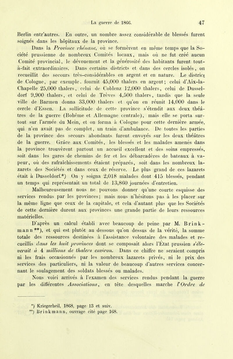 Berlin entr'autres. En outre, un nombre assez considérable de blessés furent soignés dans les hôpitaux de la province. Dans la Province rhénane, où se formèrent en même temps que la So- ciété prussienne de nombreux Comités locaux, mais où ne fut créé aucun Comité provincial, le dévouement et la générosité des habitants furent tout- à-fait extraordinaires. Dans certains districts et dans des cercles isolés, on recueillit des secours très-considérables en argent et en nature. Le district de Cologne, par exemple, fournit 45,000 thalers en argent; celui d'Aix-la- Chapelle 25,000 thalers, celui de Coblenz 12,000 thalers, celui de Dussel- dorf 9,900 thalers, et celui de Trêves 4,500 thalers, tandis que la seule ville de Barmen donna 33,000 thalers et qu'on en réunit 14,000 dans le cercle d'Essen. La sollicitude de cette province s'étendit aux deux théâ- tres de la guerre (Bohême et Allemagne centrale), mais elle se porta sur- tout sur l'armée du Mein, et on forma à Cologne pour cette dernière armée, qui n'en avait pas de complet, un train d'ambulance. De toutes les parties de la province des secours abondants furent envoyés sur les deux théâtres de la guerre. Grâce aux Comités, les blessés et les malades amenés dans la province trouvèrent partout un accueil excellent et des soins empressés, soit dans les gares de chemins de fer et les débarcadères de bateaux à va- peur, où des rafraîchissements étaient préparés, soit dans les nombreux la- zarets des Sociétés et dans ceux de réserve. Le plus grand de ces lazarets était à Dusseldorf.*) On y soigna 2,018 malades dont 415 blessés, pendant un temps qui représentait un total de 13,860 journées d'entretien. Malheureusement nous ne pouvons donner qu'une courte esquisse des services rendus par les provinces; mais nous n'hésitons pas à les placer sur la même ligne que ceux de la capitale, et cela d'autant plus que les Sociétés de cette dernière durent aux provinces une grande partie de leurs ressources matérielles. D'après un calcul établi avec beaucoup de peine par M. B r i n k - mann**), et qui est plutôt au dessous qu'on dessus de la vérité, la somme totale des ressources destinées à l'assistance volontaire des malades et re- cueillis dans les huit j^rovinces dont se composait alors l'Etat prussien s'élè- verait à 4 millions de thalers environ. Dans ce chiffre ne seraient compris ni les frais occasionnés par les nombreux lazarets privés, ni le prix des services des particuliers, ni la valeur de beaucoup d'autres services concer- nant le soulagement des soldats blessés ou malades. Nous voici arrivés à l'examen des services rendus pendant la guerre par les différentes Associations, en tête desquelles marche VOrdre de *) Kriegerheil, 1868, page 13 et suiv. '*) Brinkmann, ouvrage cité page 168.