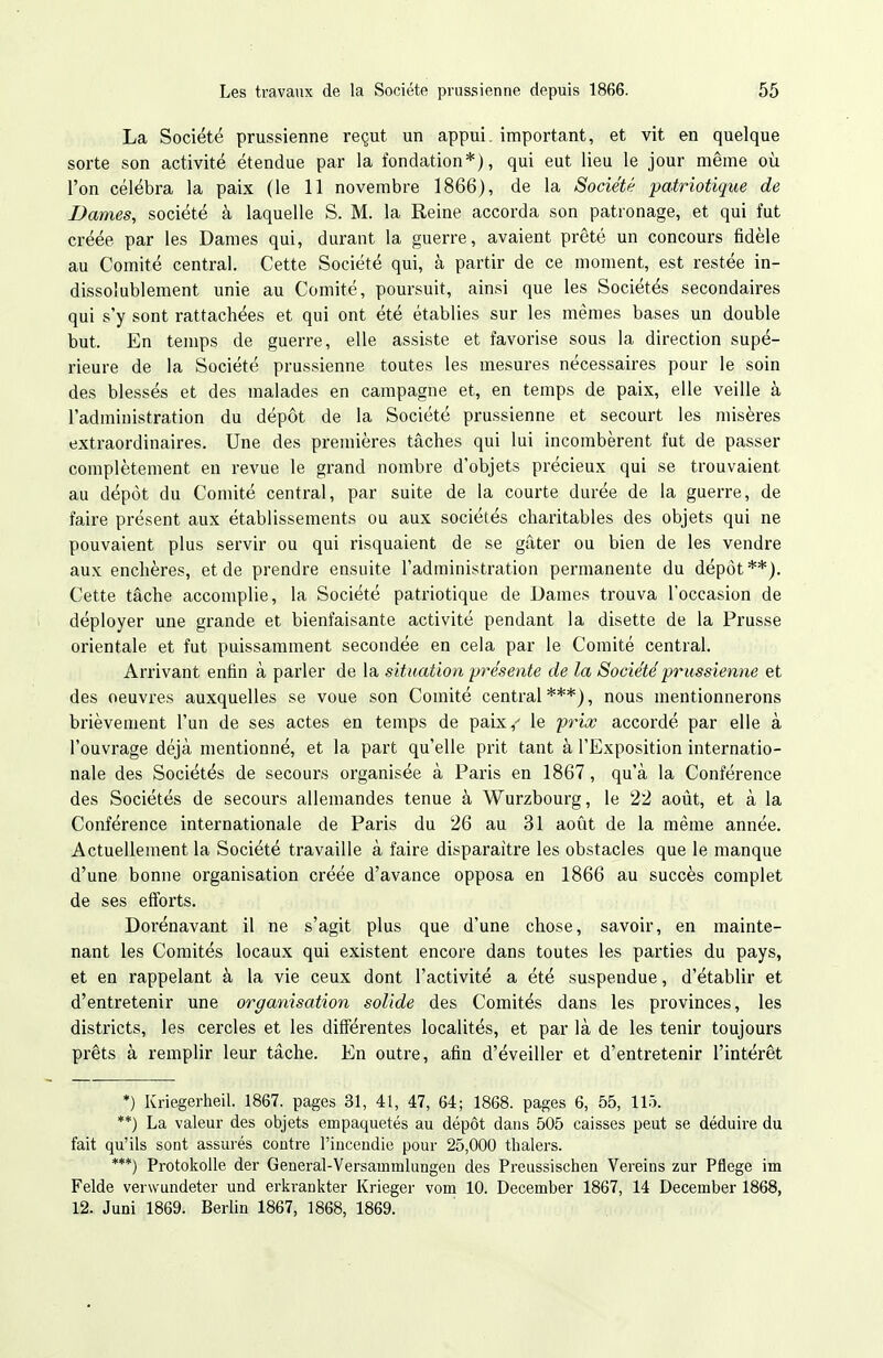 La Société prussienne reçut un appui, important, et vit en quelque sorte son activité étendue par la fondation*), qui eut lieu le jour même où l'on célébra la paix (le 11 novembre 1866), de la Société patriotique de Dames, société à laquelle S. M. la Reine accorda son patronage, et qui fut créée par les Dames qui, durant la guerre, avaient prêté un concours fidèle au Comité central. Cette Société qui, à partir de ce moment, est restée in- dissolublement unie au Comité, poursuit, ainsi que les Sociétés secondaires qui s'y sont rattachées et qui ont été établies sur les mêmes bases un double but. En temps de guerre, elle assiste et favorise sous la direction supé- rieure de la Société prussienne toutes les mesures nécessaires pour le soin des blessés et des malades en campagne et, en temps de paix, elle veille à l'administration du dépôt de la Société prussienne et secourt les misères extraordinaires. Une des premières tâches qui lui incombèrent fut de passer complètement en revue le grand nombre d'objets précieux qui se trouvaient au dépôt du Comité central, par suite de la courte durée de la guerre, de faire présent aux établissements ou aux sociétés charitables des objets qui ne pouvaient plus servir ou qui risquaient de se gâter ou bien de les vendre aux enchères, et de prendre ensuite l'administration permanente du dépôt**). Cette tâche accomplie, la Société patriotique de Dames trouva l'occasion de déployer une grande et bienfaisante activité pendant la disette de la Prusse orientale et fut puissamment secondée en cela par le Comité central. Arrivant enfin à parler de la situation présente de la Société -prussienne et des oeuvres auxquelles se voue son Comité central ***), nous mentionnerons brièvement l'un de ses actes en temps de paix,^ le prix accordé par elle à l'ouvrage déjà mentionné, et la part qu'elle prit tant à l'Exposition internatio- nale des Sociétés de secours organisée à Paris en 1867, qu'à la Conférence des Sociétés de secours allemandes tenue à Wurzbourg, le 22 août, et à la Conférence internationale de Paris du 26 au 31 août de la même année. Actuellement la Société travaille à faire disparaître les obstacles que le manque d'une bonne organisation créée d'avance opposa en 1866 au succès complet de ses efforts. Dorénavant il ne s'agit plus que d'une chose, savoir, en mainte- nant les Comités locaux qui existent encore dans toutes les parties du pays, et en rappelant à la vie ceux dont l'activité a été suspendue, d'établir et d'entretenir une orgatiisation solide des Comités dans les provinces, les districts, les cercles et les différentes localités, et par là de les tenir toujours prêts à remplir leur tâche. En outre, afin d'éveiller et d'entretenir l'intérêt *) Kriegerheil. 1867. pages 31, 41, 47, 64; 1868. pages 6, 55, 115. **) La valeur des objets empaquetés au dépôt dans 505 caisses peut se déduire du fait qu'ils sont assurés contre l'incendie pour 25,000 thalers. ***) Protokolle der General-Versammlungen des Preussischen Vereins zur Pflege im Felde verwundeter und erkrankter Krieger vom 10. December 1867, 14 December 1868, 12. Juni 1869. Berlin 1867, 1868, 1869.