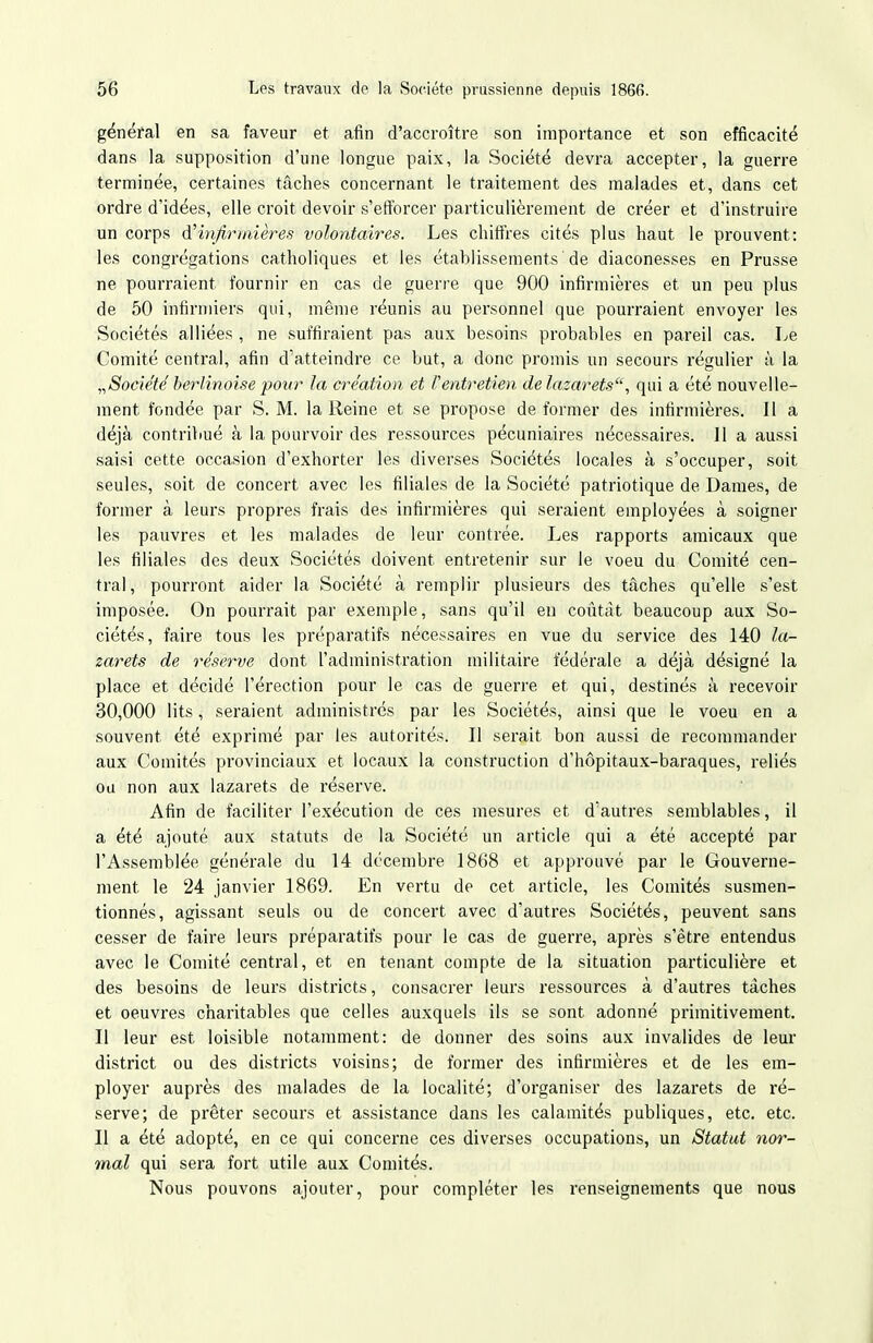 général en sa faveur et afin d'accroître son importance et son efficacité dans la supposition d'une longue paix, la Société devra accepter, la guerre terminée, certaines tâches concernant le traitement des malades et, dans cet ordre d'idées, elle croit devoir s'efforcer particulièrement de créer et d'instruire un corps d'infirmières volontaires. Les chiffres cités plus haut le prouvent: les congrégations catholiques et les établissements de diaconesses en Prusse ne pourraient fournir en cas de guerre que 900 infirmières et un peu plus de 50 infirmiers qui, même réunis au personnel que pourraient envoyer les Sociétés alliées , ne suffiraient pas aux besoins probables en pareil cas. Le Comité central, afin d'atteindre ce but, a donc promis un secours régulier à la „Société' berlinoise pour la création et l'entretien de lazarets, qui a été nouvelle- ment fondée par S. M. la Reine et se propose de former des infirmières. 11 a déjà contribué à la pourvoir des ressources pécuniaires nécessaires. Jl a aussi saisi cette occasion d'exhorter les diverses Sociétés locales à s'occuper, soit seules, soit de concert avec les filiales de la Société patriotique de Dames, de former à leurs propres frais des infirmières qui seraient employées à soigner les pauvres et les malades de leur contrée. Les rapports amicaux que les filiales des deux Sociétés doivent entretenir sur le voeu du Comité cen- tral, pourront aider la Société à remplir plusieurs des tâches qu'elle s'est imposée. On pourrait par exemple, sans qu'il eu coiitàt beaucoup aux So- ciétés, faire tous les préparatifs nécessaires en vue du service des 140 la- zarets de réserve dont l'administration militaire fédérale a déjà désigné la place et décidé l'érection pour le cas de guerre et qui, destinés à recevoir 30,000 lits, seraient administrés par les Sociétés, ainsi que le voeu en a souvent été exprimé par les autorités. Il serait bon aussi de recommander aux Comités provinciaux et locaux la construction d'hôpitaux-baraques, reliés ou non aux lazarets de réserve. Afin de faciliter l'exécution de ces mesures et d'autres semblables, il a été ajouté aux statuts de la Société un article qui a été accepté par l'Assemblée générale du 14 décembre 1868 et approuvé par le Gouverne- ment le 24 janvier 1869. En vertu de cet article, les Comités susmen- tionnés, agissant seuls ou de concert avec d'autres Sociétés, peuvent sans cesser de faire leurs préparatifs pour le cas de guerre, après s'être entendus avec le Comité central, et en tenant compte de la situation particulière et des besoins de leurs districts, consacrer leurs ressources à d'autres tâches et oeuvres charitables que celles auxquels ils se sont adonné primitivement. Il leur est loisible notamment: de donner des soins aux invalides de leur district ou des districts voisins; de former des infirmières et de les em- ployer auprès des malades de la localité; d'organiser des lazarets de ré- serve; de prêter secours et assistance dans les calamités publiques, etc. etc. Il a été adopté, en ce qui concerne ces diverses occupations, un Statut nor- mal qui sera fort utile aux Comités. Nous pouvons ajouter, pour compléter les renseignements que nous