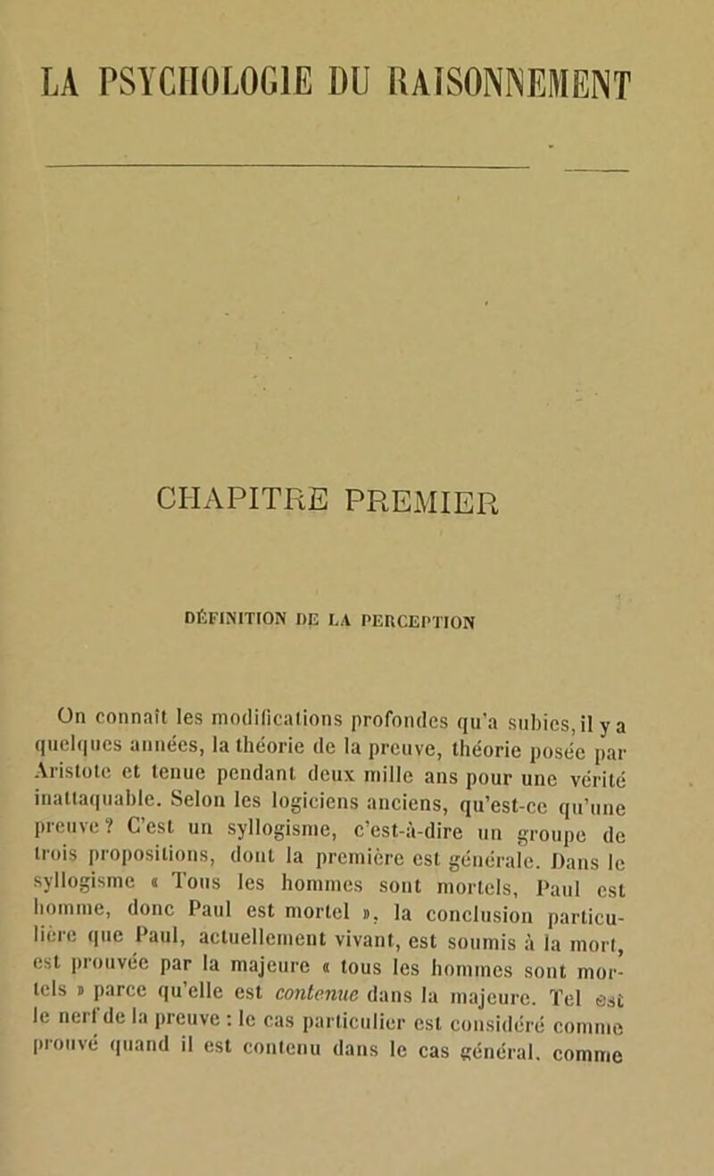 CHAPITRE PREMIER DÉFINITION DK LA PERCEPTION ün connaît les modifications profondes qu’a subies, il y a quelques années, la théorie de la preuve, théorie posée par Aristote et tenue pendant deux mille ans pour une vérité inattaquable. Selon les logiciens anciens, qu’est-ce qu’une preuve ? C’est un syllogisme, c’est-à-dire un groupe de trois propositions, dont la première est générale. Dans le syllogisme a Tous les hommes sont mortels, Paul est homme, donc Paul est mortel », la conclusion particu- lière que Paul, actuellement vivant, est soumis à la mort, est prouvée par la majeure a tous les hommes sont mor- tels » parce qu’elle est contenue dans la majeure. Tel est le nerl de la preuve : le cas particulier est considéré comme prouvé quand il est conteuu dans le cas général, comme