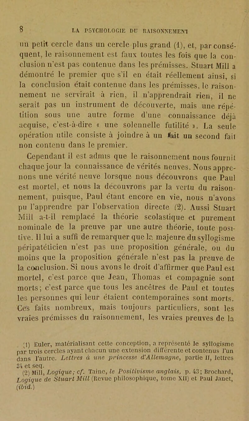 hu petit cercle dans un cercle plus grand (1), et, par consé- quent, le raisonnement est faux toutes les fois que la con- clusion n’est pas contenue dans les prémisses. Stuart Mill a démontré le premier que s'il en était réellement ainsi, si la conclusion était contenue dans les prémisses, le raison- nement ne servirait à rien, il n’apprendrait rien, il ne serait pas un instrument de découverte, mais une répé- tition sous une autre forme d’une connaissance déjà acquise, c’est-à-dire « une solennelle futilité ». La seule opération utile consiste à joindre à un fait un second fait non contenu dans le premier. Cependant il est admis que le raisonnement nous fournil chaque jour la connaissance de vérités neuves. Nous appre- nons une vérité neuve lorsque nous découvrons que Paul est mortel, et nous la découvrons par la vertu du raison- nement, puisque, Paul étant encore en vie, nous n’avons pu rapprendre par l’observation directe (2). Aussi Stuart Mill a-t-il remplacé la théorie scolastique et purement nominale de la preuve par une autre théorie, toute posi- tive. 11 lui a suffi de remarquer que le majeure du syllogisme péripatélicien n’est pas une proposition générale, ou du moins que la proposition générale n’est pas la preuve de la conclusion. Si nous avons le droit d’affirmer que Paul est mortel, c’est parce que Jean, Thomas et compagnie sont morts; c’est parce que tous les ancêtres de Paul et toutes les personnes qui leur étaient contemporaines sont morts. Ces faits nombreux, mais toujours particuliers, sont les vraies prémisses du raisonnement, les vraies preuves de la ;|) Euler, matérialisant cette conception, a représenté le syllogisme par trois cercles ayant clincun une extension différente et contenus l’un dans l’autre. Lettres à une princesse cïAllemagne, partie II, lettres 34 et seq. (2) Mill, Logique; cf. Taine, te Positivisme anglais, p. 43; Brochard, Loaiauc de Stuart Mill (Itcvuc philosophique, tome XII) et Paul Janet, (ibid.)