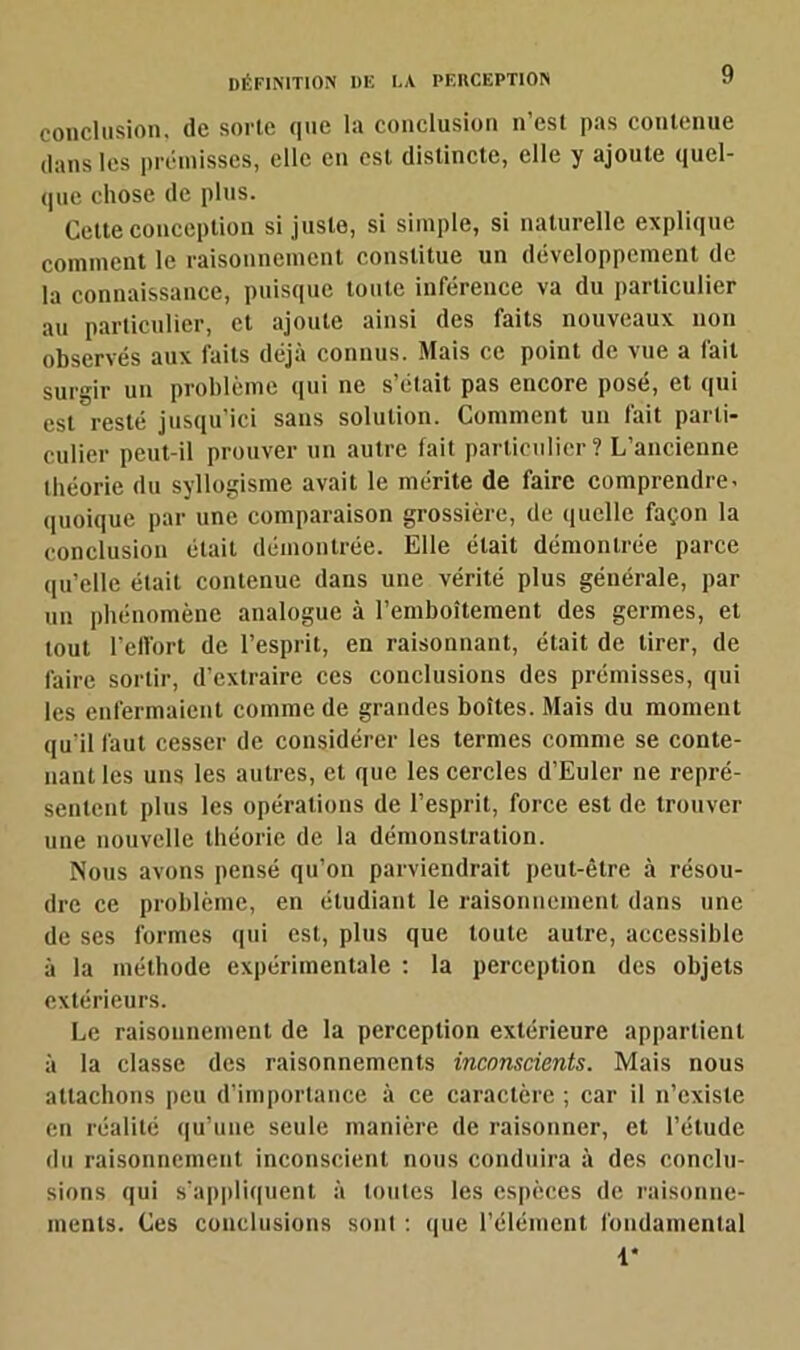 conclusion, de sorte que la conclusion n’est pas contenue dans les prémisses, elle en est distincte, elle y ajoute quel- que chose de plus. Cette conception si juste, si simple, si naturelle explique comment le raisonnement constitue un développement de la connaissance, puisque toute inférence va du particulier au particulier, et ajoute ainsi des faits nouveaux non observés aux laits déjà connus. Mais ce point de vue a fait surgir un problème qui ne s’était pas encore posé, et qui est resté jusqu’ici sans solution. Comment un fait parti- culier peut-il prouver un autre fait particulier? L’ancienne théorie du syllogisme avait le mérite de faire comprendre, quoique par une comparaison grossière, de quelle façon la conclusion était démontrée. Elle était démontrée parce qu’elle était contenue dans une vérité plus générale, par un phénomène analogue à l’emboîtement des germes, et tout l’effort de l’esprit, en raisonnant, était de tirer, de faire sortir, d’extraire ces conclusions des prémisses, qui les enfermaient comme de grandes boîtes. Mais du moment qu'il faut cesser de considérer les termes comme se conte- nant les uns les autres, et que les cercles d’Euler ne repré- sentent plus les opérations de l’esprit, force est de trouver une nouvelle théorie de la démonstration. Nous avons pensé qu’on parviendrait peut-être à résou- dre ce problème, en étudiant le raisonnement dans une de ses formes qui est, plus que toute autre, accessible à la méthode expérimentale : la perception des objets extérieurs. Le raisonnement de la perception extérieure appartient à la classe des raisonnements inconscients. Mais nous attachons peu d’importance à ce caractère ; car il n’existe en réalité qu’une seule manière de raisonner, et l’étude du raisonnement inconscient nous conduira à des conclu- sions qui s’appliquent à toutes les espèces de raisonne- ments. Ces conclusions sont : que l’élément fondamental 1*