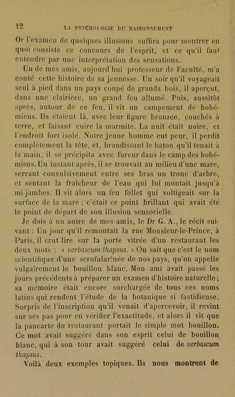 Or l'examen de quelques illusions suffira pour montrer en quoi consiste ce concours de l’esprit, et ce qu’il faut entendre par une interprétation des sensations. Un de mes amis, aujourd’hui professeur de Faculté, m’a conté celte histoire de sa jeunesse. Un soir qu’il voyageait seul à pied dans un pays coupé de grands hois, il aperçut, dans une clairière, un grand feu allumé. Puis, aussitôt après, autour de ce feu, il vit un campement de bohé- miens. Ils étaient là, avec leur figure bronzée, couchés à terre, et faisant cuire la marmite. La nuit était noire, et l’endroit fort isolé. Notre jeune homme eut peur, il perdit complètement la tête, et, brandissant le bâton qu’il tenait à la main, il se précipita avec fureur dans le camp des bohé- miens. Un instant après, il se trouvait au milieu d’une mare, serrant convulsivement entre ses bras un tronc d’arbre, et sentant la fraîcheur de l’eau qui lui montait jusqu’à mi-jambes. Il vit alors un feu follet qui voltigeait sur la surface de la mare ; c’était ce point brillant qui avait été le point de départ de son illusion sensorielle. Je dois à un autre de mes amis, le Dr G. A., le récit sui- vant : Un jour qu’il remontait la rue Monsieur-le-Prince, à Paris, il crut lire sur la porte vitrée d’un restaurant les deux mots : « verbascum thapsus. » On sait que c’est le nom scientifique d’une scrofularinée de nos pays, qu’on appelle vulgairement le bouillon blanc. Mon ami avait passé les jours précédents à préparer un examen d’histoire naturelle; sa mémoire était encore surchargée de tous ces noms latins qui rendent l’étude de la botanique si fastidieuse. Surpris de l’inscription qu’il venait d’apercevoir, il revint sur ses pas pour en vérifier l’exactitude, et alors il vit que la pancarte du restaurant portait le simple mot bouillon. Ce mot avait suggéré dans son esprit celui de bouillon blanc, qui à son tour avait suggéré celui de verbascum thapsus. Voilà deux exemples topiques. Ils nous montrent de