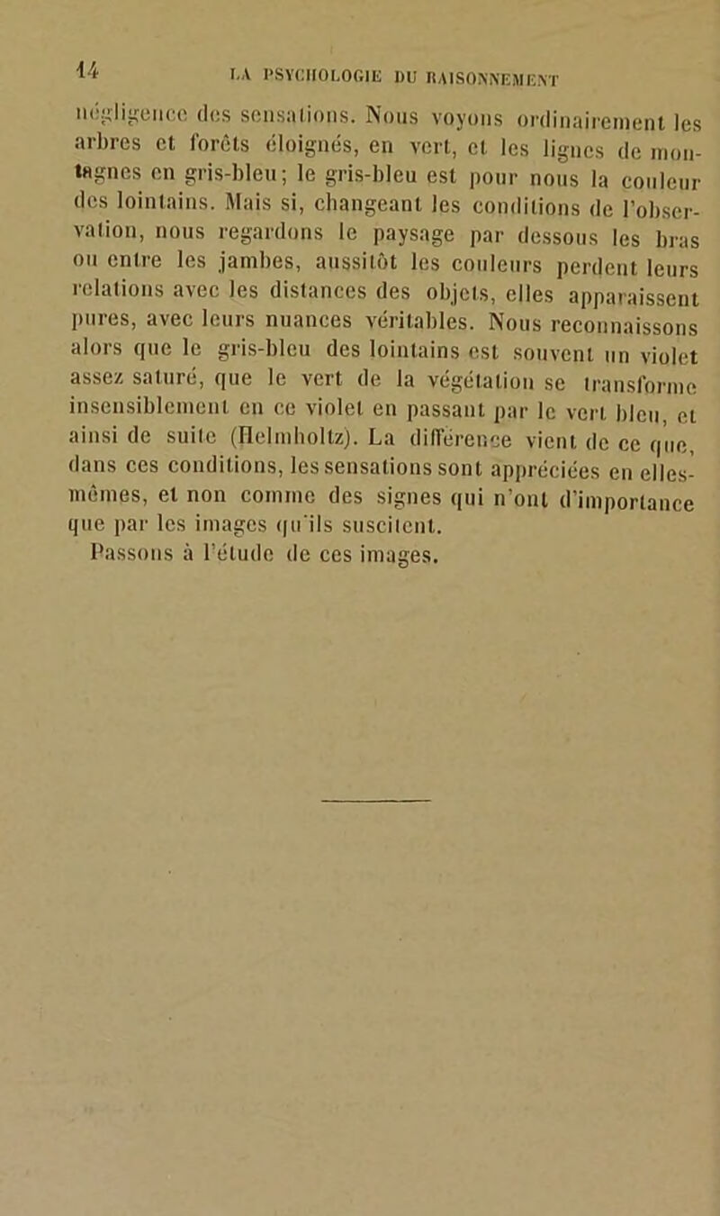 U négligence des sensations. Nous voyons ordinairement les arbres et forêts éloignés, en vert, et les lignes de mon- tagnes en gris-bleu; le gris-bleu est pour nous la couleur des lointains. Mais si, changeant les conditions de l’obser- vation, nous regardons le paysage par dessous les bras ou entre les jambes, aussitôt les couleurs perdent leurs relations avec les distances des objets, elles apparaissent pures, avec leurs nuances véritables. Nous reconnaissons alors que le gris-bleu des lointains est souvent un violet assez saturé, que le vert de la végétation se transforme insensiblement en ce violet en passant par le vert bleu et ainsi de suite (JleJmholtz). La différence vient de ce que, dans ces conditions, les sensations sont appréciées en elles- mêmes, et non comme des signes qui n’ont d’importance que par les images qu'ils suscitent. Passons à l’étude de ces images.