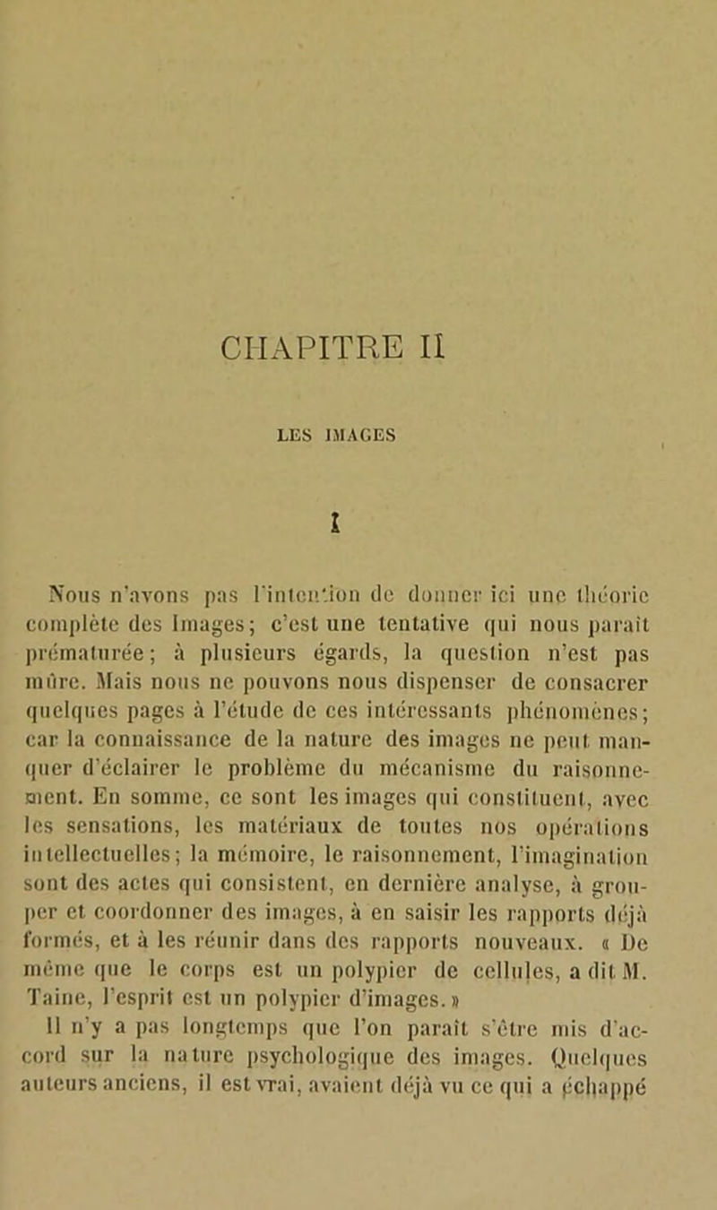 CHAPITRE II LES IMAGES î Nous n’avons pas l'intention de donner ici une théorie complète des Images; c’est une tentative qui nous paraît prématurée; à plusieurs égards, la question n’est pas mûre. Mais nous ne pouvons nous dispenser de consacrer quelques pages à l’élude de ces intéressants phénomènes; car la connaissance de la nature des images ne peut man- quer d’éclairer le problème du mécanisme du raisonne- ment. En somme, ce sont les images qui constituent, avec les sensations, les matériaux de toutes nos opérations intellectuelles; la mémoire, le raisonnement, l’imagination sont des actes qui consistent, en dernière analyse, à grou- per et coordonner des images, à en saisir les rapports déjà formés, et à les réunir dans des rapports nouveaux, a De môme que le corps est un polypier de cellules, a dif M. Taine, l’esprit est un polypier d’images.» 11 n’y a pas longtemps que l’on paraît s’être mis d'ac- cord sur la nature psychologique des images. Quelques auteurs anciens, il est vrai, avaient déjà vu ce qui a pchappé