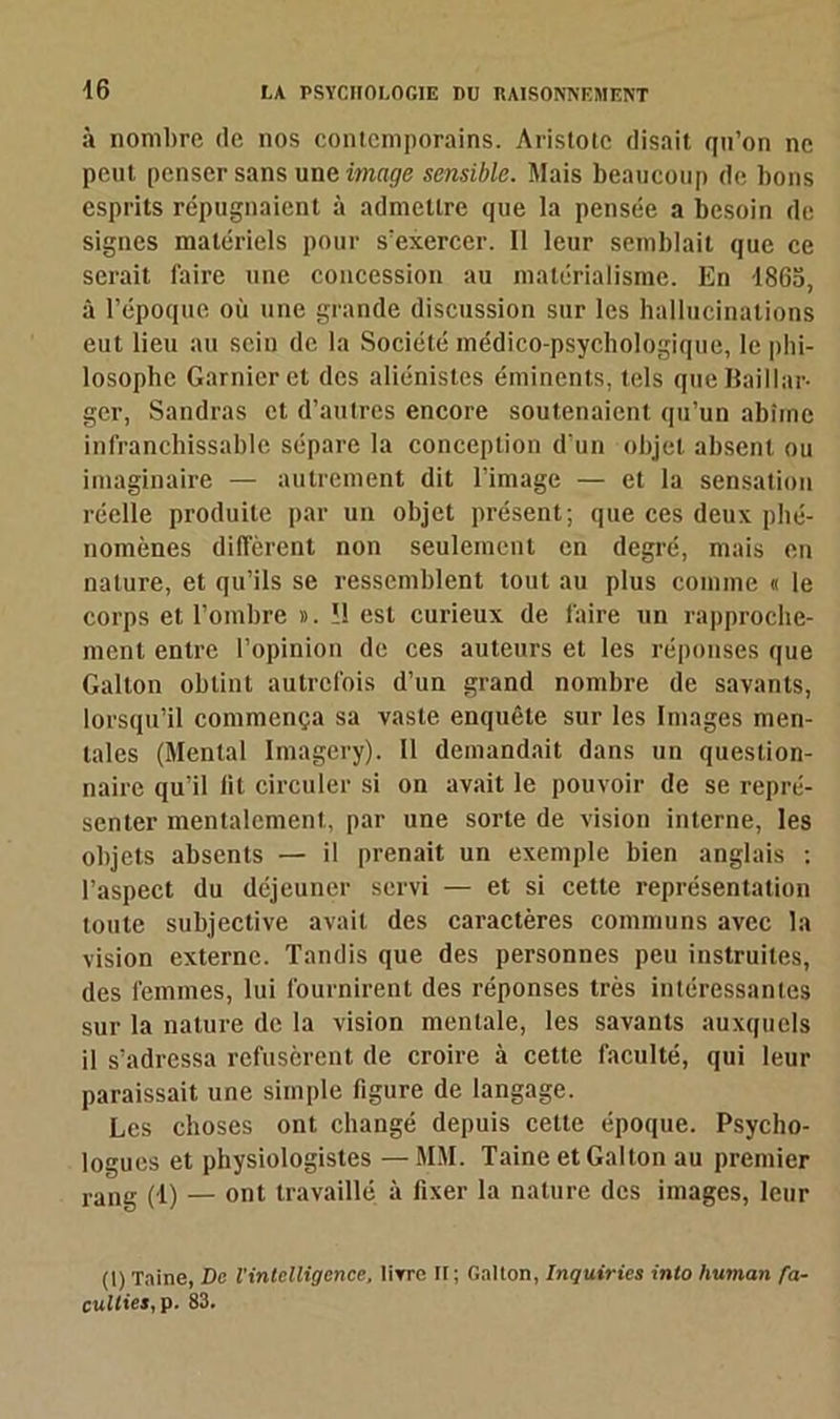 à nombre (le nos contemporains. Aristote disait qu’on ne peut penser sans une image sensible. Mais beaucoup de bons esprits répugnaient à admettre que la pensée a besoin de signes matériels pour s’exercer. Il leur semblait que ce serait faire une concession au matérialisme. En 1865, à l’époque où une grande discussion sur les hallucinations eut lieu au sein de la Société médico-psychologique, le phi- losophe Garnier et des aliénistes éminents, tels queUaillar- ger, Sandras et d’autres encore soutenaient qu’un abîme infranchissable sépare la conception d’un objet absent ou imaginaire — autrement dit l’image — et la sensation réelle produite par un objet présent; que ces deux phé- nomènes diffèrent non seulement en degré, mais en nature, et qu’ils se ressemblent tout au plus comme « le corps et l’ombre ». !1 est curieux de faire un rapproche- ment entre l’opinion de ces auteurs et les réponses que Gallon obtint autrefois d’un grand nombre de savants, lorsqu’il commença sa vaste enquête sur les Images men- tales (Mental Imagery). Il demandait dans un question- naire qu’il lit circuler si on avait le pouvoir de se repré- senter mentalement, par une sorte de vision interne, les objets absents — il prenait un exemple bien anglais : l’aspect du déjeuner servi — et si cette représentation toute subjective avait des caractères communs avec la vision externe. Tandis que des personnes peu instruites, des femmes, lui fournirent des réponses très intéressantes sur la nature de la vision mentale, les savants auxquels il s’adressa refusèrent de croire à cette faculté, qui leur paraissait une simple figure de langage. Les choses ont changé depuis cette époque. Psycho- logues et physiologistes —MM. Taine et Gallon au premier rang (1) — ont travaillé à fixer la nature des images, leur (1) Taine, De l'intelligence, livre II; Gallon, Inquirics into human fa- cullies,p. 83.