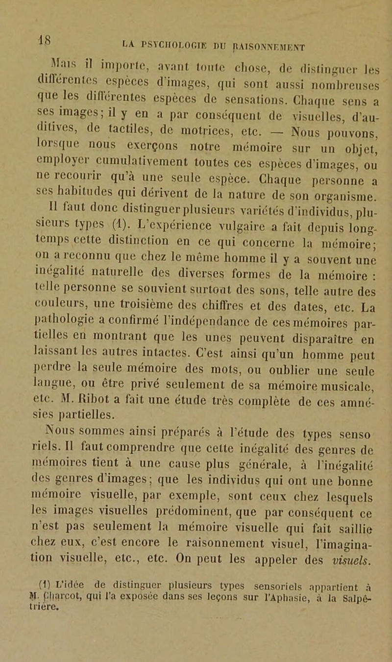 NA PSYCHOLOGIE DU [tAISONNF.MENT Mais il importe., avant tonte chose, de distinguer les différentes espèces d'images, qui sont aussi nombreuses que les dillérenles espèces de sensations. Chaque sens a scs images; il y en a par conséquent de visuelles, d’au- ditives, de tactiles, de motrices, etc. — Nous pouvons, lorsque nous exerçons notre mémoire sur un objet, employer cumulativement toutes ces espèces d’images, ou ne recourir qu’à une seule espèce. Chaque personne a ses habitudes qui dérivent de la nature de son organisme. Il faut donc distinguer plusieurs variétés d’individus, plu- sieurs types (4). L’expérience vulgaire a fait depuis long- temps cette distinction en ce qui concerne la mémoire; on a reconnu que chez le même homme il y a souvent une inégalité naturelle des diverses formes de la mémoire : telle personne se souvient surtout des sons, telle autre des couleurs, une troisième des chiffres et des dates, etc. La pathologie a confirmé 1 indépendance de ces mémoires par- tielles en montrant que les unes peuvent disparaître en laissant les autres intactes. C’est ainsi qu’un homme peut perdre la seule mémoire des mots, ou oublier une seule langue, ou être privé seulement de sa mémoire musicale, etc. M. Ci bot a fait une étude très complète de ces amné- sies partielles. Nous sommes ainsi préparés à l’étude des types senso riels. Il faut comprendre que cette inégalité des genres de mémoires tient à une cause plus générale, à l’inégalité des genres d’images; que les individus qui ont une bonne mémoire visuelle, par exemple, soûl ceux chez lesquels les images visuelles prédominent, que par conséquent ce n’est pas seulement la mémoire visuelle qui fait saillie chez eux, c’est encore le raisonnement visuel, l’imagina- tion visuelle, etc., etc. On peut les appeler des visuels. (1) L’idée de distinguer plusieurs types sensoriels appartient à M. plmrcot, qui l'a exposée dans ses leçons sur l'Aphasie, à la Salpé- trière.