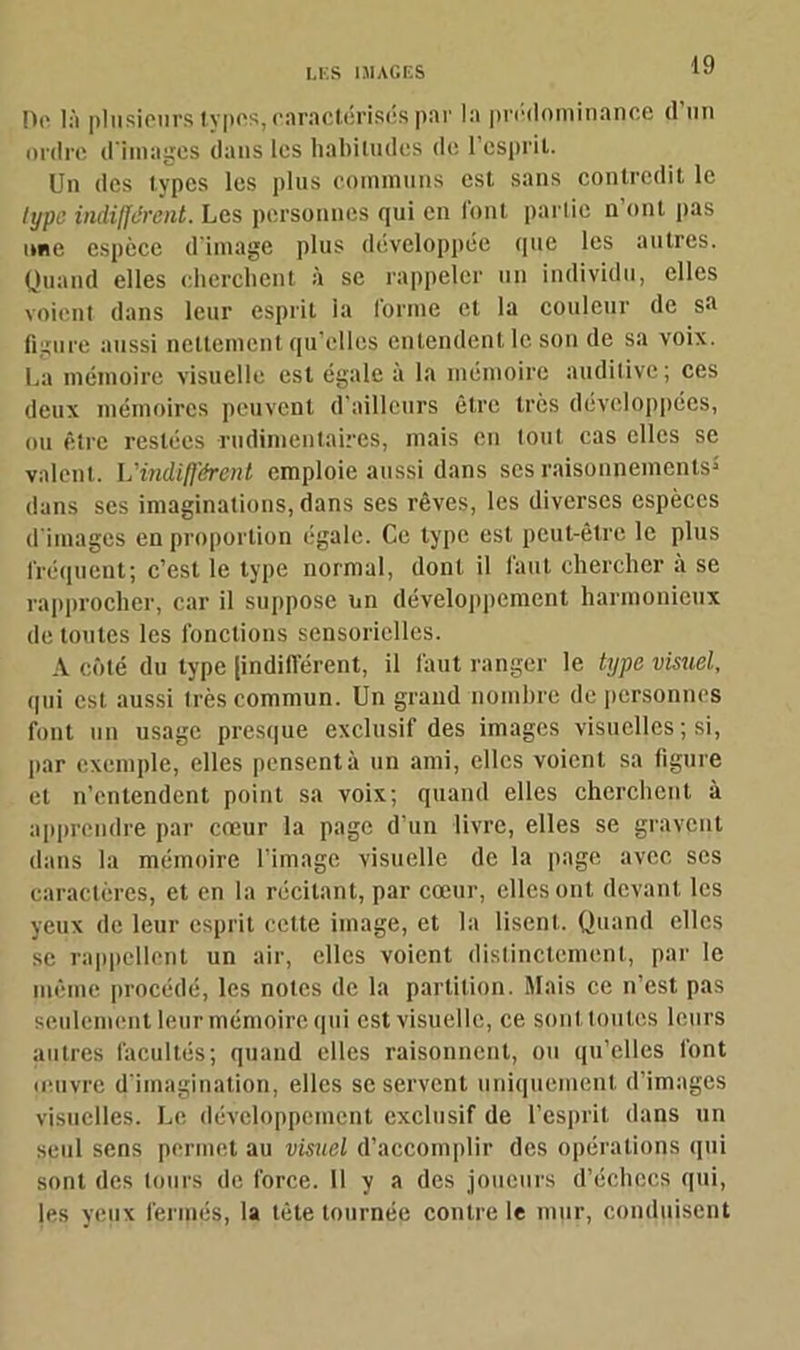 De là plusieurs types, caractérisés par la prédominance d’un ordre d'images dans les habitudes de l’esprit. Un des types les plus communs est sans contredit le lypc indifférent. Les personnes qui en l'ont partie n’ont pas une espèce d'image plus développée que les autres. Quand elles cherchent à se rappeler un individu, elles voient dans leur esprit la forme et la couleur de sa figure aussi nettement qu'elles entendent le son de sa voix. La mémoire visuelle est égale à la mémoire auditive; ces deux mémoires peuvent d’ailleurs être très développées, ou être restées rudimentaires, mais en tout cas elles se valent. L'indifférent emploie aussi dans ses raisonnements5 dans ses imaginations, dans ses rêves, les diverses espèces d’images en proportion égale. Ce type est peut-être le plus fréquent; c’est le type normal, dont il faut chercher à se rapprocher, car il suppose un développement harmonieux de tontes les fonctions sensorielles. A côté du type (indifférent, il faut ranger le type visuel, qui est aussi très commun. Un grand nombre de personnes font un usage presque exclusif des images visuelles ; si, par exemple, elles pensent à un ami, elles voient sa figure et n’entendent point sa voix; quand elles cherchent à apprendre par cœur la page d’un livre, elles se gravent dans la mémoire l’image visuelle de la page avec ses caractères, et en la récitant, par cœur, elles ont devant les yeux de leur esprit cette image, et la lisent. Quand elles se rappellent un air, elles voient distinctement, par le même procédé, les notes de la partition. Mais ce n’est pas seulement leur mémoire qui est visuelle, ce sont toutes leurs autres facultés; quand elles raisonnent, ou qu’elles font œuvre d'imagination, elles se servent uniquement d’images visuelles. Le développement exclusif de l’esprit dans un seul sens permet au visuel d’accomplir des opérations qui sont des tours de force. 11 y a des joueurs d’échecs qui, les yeux fermés, la tête tournée contre le mur, conduisent