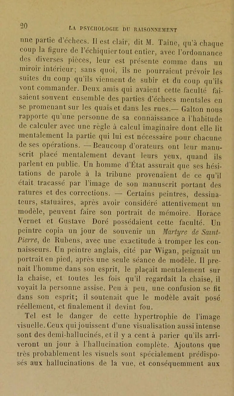 , A PSYCHOLOGIE DU RAISONNEMENT mie partie d’échecs. Il est clair, dit M. Taine, qu’à chaque couj) la figure de l’échiquier tout entier, avec l’ordonnance des diverses pièces, leur est présente comme dans un miroir intérieur; sans quoi, ils ne pourraient prévoir les suites du coup qu’ils viennent de subir et du coup qu’ils vont commander. Deux amis qui avaient celte faculté fai- saient souvent ensemble des parties d’échecs mentales en se promenant sur les quais et dans les rues.— Gallon nous rapporte qu’une personne de sa connaissance a l’habitude de calculer avec une règle à calcul imaginaire dont elle lit mentalement la partie qui lui est nécessaire pour chacune de ses opérations. —Beaucoup d’orateurs ont leur manu- scrit placé mentalement devant leurs yeux, quand ils parlent en public. Un homme d’État assurait que ses hési- tations de parole à la tribune provenaient de ce qu’il était tracassé par l’image de son manuscrit portant des ratures et des corrections. — Certains peintres, dessina- teurs, statuaires, après avoir considéré attentivement un modèle, peuvent faire son portrait de mémoire. Horace Vernet et Gustave Doré possédaient cette faculté. Un peintre copia un jour de souvenir un Martyre de Saint- Pierre, de Rubens, avec une exactitude à tromper les con- naisseurs. Un peintre anglais, cité par Wigan, peignait un portrait en pied, après une seule séance de modèle. Il pre- nait 1 homme dans son esprit, le plaçait mentalement sur la chaise, et toutes les fois qu’il regardait la chaise, il voyait la personne assise. Peu à peu, une confusion se fit dans son esprit; il soutenait que le modèle avait posé réellement, et finalement il devint fou. Tel est le danger de celle hypertrophie de l’image visuelle. Ceux qui jouissent d’une visualisation aussi intense sont des demi-hallucinés, et il y a cent à parier qu'ils arri- veront un jour à l’hallucination complète. Ajoutons que très probablement les visuels sont spécialement prédispo- sés aux hallucinations de la vue, et conséquemment aux