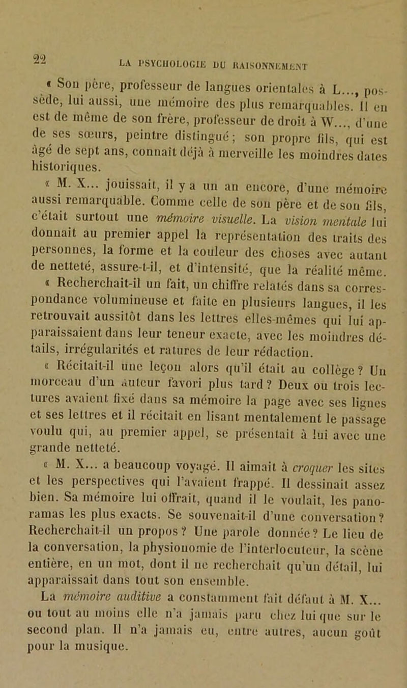 « Son itère, prol'esseur de langues orientales à L..., pos- sède, lui aussi, une mémoire des plus remarquable!. Il en csl de même de son frère, professeur de droit à W..., d'une de ses sœurs, peintre distingué; son propre (ils, qui est âgé de sept ans, connaît déjà a merveille les moindres dates historiques. « M. X... jouissait, il y a un an encore, d’une mémoire aussi remarquable. Comme celle de son père et de son lils, c’était surtout une mémoire visuelle. La vision mentale lui donnait au premier appel la représentation des traits des personnes, la forme et la couleur des choses avec autant de netteté, assure-t-il, et d’intensité, que la réalité même. « Recherchait-il un fait, un chiffre relatés dans sa corres- pondance volumineuse et faite en plusieurs langues, il les retrouvait aussitôt dans les lettres elles-mêmes qui lui ap- paraissaient dans leur teneur exacte, avec les moindres dé- tails, irrégularités et ratures de leur rédaction. « Récitait-il une leçon alors qu’il était au collège? Un moiccau d un Auteur favori plus tard? Deux ou trois lec- tures avaient fixé dans sa mémoire la page avec ses lignes et ses lettres et il récitait en lisant mentalement le passage voulu qui, au premier appel, se présentait à lui avec une grande netteté. « M. X... a beaucoup voyagé. 11 aimait à croquer les sites et les perspectives qui 1 avaient frappé. Il dessinait assez bien. Sa mémoire lui offrait, quand il le voulait, les pano- ramas les plus exacts. Se souvenait-il d’une conversation? Recherchait-il un propos? Une parole donnée? Le lieu de la conversation, la physionomie de l'interlocuteur, la scène entière, en un mot, dont il ne recherchait qu’un détail, lui apparaissait dans tout son ensemble. La mémoire auditive a constamment fait défaut à M. X... ou tout au moins elle u a jamais paru chez lui que sur le second plan. Il n’a jamais eu, entre autres, aucun goilt pour la musique.