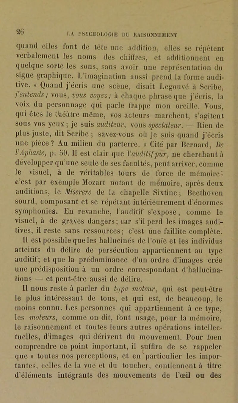 LA PSYCHOLOGIE 1)U RAISONNEMENT quand elles font do tète une addition, elles se répètent verbalement les noms des chiffres, et additionnent en quelque sorte les sous, sans avoir une représentation du signe graphique. L’imagination aussi prend la forme audi- tive. « Quand j’écris une scène, disait Legouvé à Scribe, j entends ; vous, vous voyez,; à chaque phrase que j'écris, la voix du personnage qui parle frappe mon oreille. Vous, qui êtes le théâtre même, vos acteurs marchent, s’agitent sous vos yeux; je suis auditeur, vous spectateur. — Rien de plus juste, dit Scribe; savez-vous où je suis quand j’écris uuc pièce? Au milieu du parterre. » Cité par Bernard, De l'Aphasie, p. 50. Il est clair que l'auditif pur, ne cherchant à développer qu’une seule de ses facultés, peut arriver, comme le visuel, à de véritables tours de force de mémoire; c’est par exemple Mozart notant de mémoire, après deux auditions, le Miserere de la chapelle Sixtine; Beethoven sourd, composant et se répétant intérieurement d’énormes symphonies. En revanche, l’auditif s’expose, comme le visuel, à de graves dangers; car s’il perd les images audi- tives, il reste sans ressources; c’est une faillite complète. Il est possible que les hallucinés de l’ouïe et les individus atteints du délire de persécution appartiennent au type auditif; et que la prédominance d’un ordre d’images crée une prédisposition à un ordre correspondant d’hallucina- tions — et peut-être aussi de délire. 11 nous reste à parler du type moteur, qui est peut-être le plus intéressant de tous, et qui est, de beaucoup, le moins connu. Les personnes qui appartiennent à ce type, les moteurs, comme on dit, font usage, pour la mémoire, le raisonnement et toutes leurs autres opérations intellec- tuelles, d’images qui dérivent du mouvement. Pour bien comprendre ce point important, il suffira de se rappeler que « toutes nos perceptions, et en particulier les impor- tantes, celles de la vue et du toucher, contiennent à titre d’éléments intégrants des mouvements de l’œil ou des