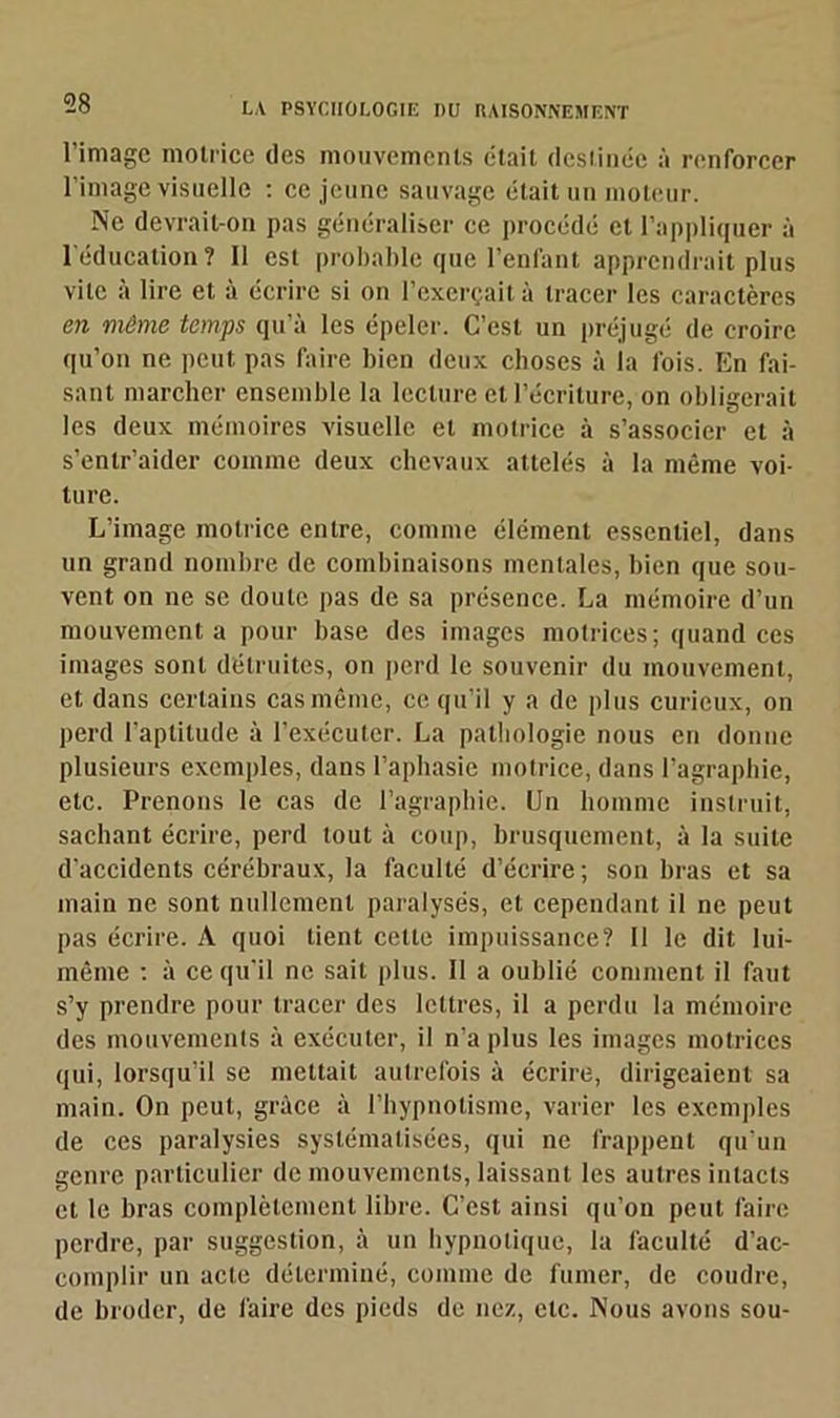 l’image motrice des mouvements était destinée à renforcer l’image visuelle : ce jeune sauvage était un moteur. Ne devrait-on pas généraliser ce procédé et l’appliquer à l'éducation? Il est probable que l'enlant apprendrait plus vile à lire et à écrire si on l’exerçait à tracer les caractères en même temps qu’à les épeler. C’est un préjugé de croire qu’on ne peut pas faire bien deux choses à la fois. En fai- sant marcher ensemble la lecture et l’écriture, on obligerait les deux mémoires visuelle et motrice à s’associer et à s’enlr’aider comme deux chevaux attelés à la même voi- ture. L’image motrice entre, comme élément essentiel, dans un grand nombre de combinaisons mentales, bien que sou- vent on ne se doute pas de sa présence. La mémoire d’un mouvement a pour base des images motrices; quand ces images sont détruites, on perd le souvenir du mouvement, et dans certains cas même, ce qu’il y a de plus curieux, on perd l’aptitude à l’exécuter. La pathologie nous en donne plusieurs exemples, dans l’aphasie motrice, dans l’agraphie, etc. Prenons le cas de l’agraphie. Un homme instruit, sachant écrire, perd tout à coup, brusquement, à la suite d'accidents cérébraux, la faculté d’écrire; son bras et sa main ne sont nullement paralysés, et cependant il ne peut pas écrire. A quoi tient celte impuissance? Il le dit lui- même : à ce qu’il ne sait plus. 11 a oublié comment il faut s’y prendre pour tracer des lettres, il a perdu la mémoire des mouvements à exécuter, il n’a plus les images motrices qui, lorsqu’il se mettait autrefois à écrire, dirigeaient sa main. On peut, grâce à l’hypnotisme, varier les exemples de ces paralysies systématisées, qui ne frappent qu’un genre particulier de mouvements, laissant les autres intacts et le bras complètement libre. C’est ainsi qu’on peut faire perdre, par suggestion, à un hypnotique, la faculté d’ac- complir un acte déterminé, comme de fumer, de coudre, de broder, de faire des pieds de nez, etc. Nous avons sou-