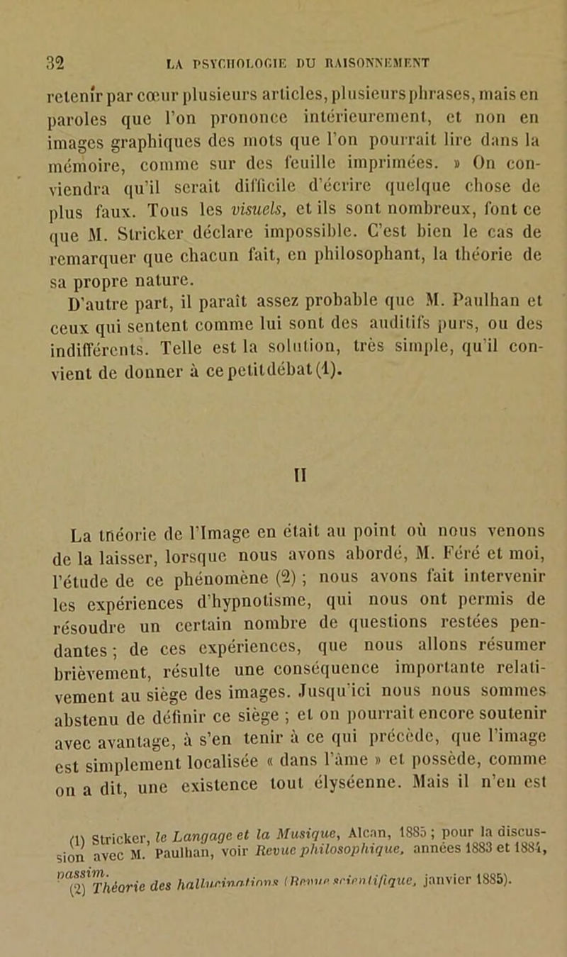 retenir par cœur plusieurs articles, plusieurs phrases, mais en paroles que l’on prononce intérieurement, et non en images graphiques des mots que l’on pourrait lire dans la mémoire, comme sur des feuille imprimées, n On con- viendra qu’il serait difficile d’écrire quelque chose de plus faux. Tous les visuels, et ils sont nombreux, font ce que M. Slricker déclare impossible. C’est bien le cas de remarquer que chacun fait, en philosophant, la théorie de sa propre nature. D'autre part, il paraît assez probable que M. Paulhan et ceux qui sentent comme lui sont des auditifs purs, ou des indifférents. Telle est la solution, très simple, qu’il con- vient de donner à ce petit débat (1). Il La tnéorie de l'Image en était au point où nous venons de la laisser, lorsque nous avons abordé, M. Féré et moi, pétude de ce phénomène (2) ; nous avons fait intervenir les expériences d hypnotisme, qui nous ont permis de résoudre un certain nombre de questions restées pen- dantes ; de ces expériences, que nous allons résumer brièvement, résulte une conséquence importante relati- vement au siège des images. Jusqu’ici nous nous sommes abstenu de définir ce siège ; et on pourrait encore soutenir avec avantage, à s’en tenir à ce qui précède, que l’image est simplement localisée « dans l’àme » et possède, comme on a dit, une existence tout élyséenne. Mais il n’en est (1) Slricker, le Langage et la Musique, Alcan, 18S5 ; pour la discus- sion avec M. Paullian, voir Revue philosophique, années 1883 et 1884, ^Théorie des hallur.ina.tinns Menue srienlifique, janvier 1885).