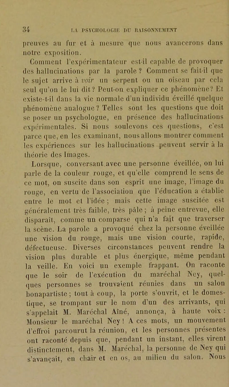 preuves au fur el à mesure que nous avancerons dans notre exposition. Comment l'expérimentateur est-il capable de provoquer des hallucinations par la parole? Comment se fait-il que le sujet arrive à voir un serpent ou un oiseau par cela seul qu’on le lui dit? Peut-on expliquer ce phénomène? Et existe-t-il dans la vie normale d’un individu éveillé quelque phénomène analogue? Telles sont les questions que doit se poser un psychologue, en présence des hallucinations expérimentales. Si nous soulevons ces questions, c’est parce que, en les examinant, nous allons montrer comment les expériences sur les hallucinations peuvent servir à la théorie des Images. Lorsque, conversant avec une personne éveillée, on lui parle de la couleur rouge, et qu’elle comprend le sens de ce mot, on suscite dans son esprit une image, l image du rouge, en vertu de l’association que l’éducation a établie entre le mot cl l’idée ; mais cette image suscitée est généralement très faible, très pâle ; à peine entrevue, elle disparaît, comme un comparse qui n’a fait que traverser la scène. La parole a provoqué chez la personne éveillée une vision du rouge, mais une vision courte, rapide, défectueuse. Diverses circonstances peuvent rendre la vision plus durable et plus énergique, même pendant la veille. En voici un exemple frappant. On raconte que le soir de l’exécution du maréchal Ney, quel- ques personnes se trouvaient réunies dans un salon bonapartiste ; tout à coup, la porte s’ouvrit, el le domes- tique, se trompant sur le nom d’un des arrivants, qui s’appelait M. Maréchal Aîné, annonça, à haute voix : Monsieur le maréchal Ney ! A ces mots, un mouvement d’effroi parcourut la réunion, et les personnes présentes ont raconté depuis que, pendant un instant, elles virent distinctement, dans M. Maréchal, la personne de Ney qui s’avançait, en chair et en os, au milieu du salon. Nous