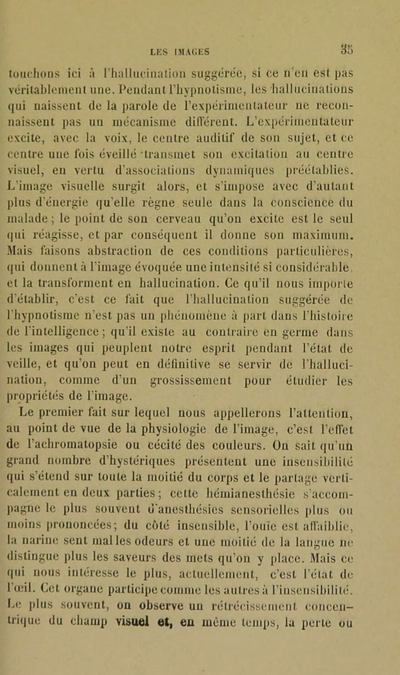 touchons ici à l’hallucination suggérée, si ce n’en est pas véritablement une. Pendant l’hypnotisme, les hallucinations qui naissent de la parole de l'expérimentateur ne recon- naissent pas un mécanisme différent. L’expérimentateur excite, avec la voix, le centre auditif de son sujet, et ce centre une lois éveillé 'transmet son excitation au centre visuel, eu vertu d’associations dynamiques préétablies. L’image visuelle surgit alors, et s’impose avec d’autant plus d’énergie qu’elle règne seule dans la conscience du malade ; le point de son cerveau qu’on excite est le seul qui réagisse, et par conséquent il donne son maximum. Mais faisons abstraction de ces conditions particulières, qui donnent à l’image évoquée une intensité si considérable, et la transforment en hallucination. Ce qu’il nous importe d’établir, c'est ce fait que l’hallucination suggérée de l'hypnotisme n’est pas un phénomène à part dans l’histoire de l'intelligence; qu'il existe au contraire en germe dans les images qui peuplent notre esprit pendant l’état de veille, et qu’on peut en définitive se servir de l'halluci- nation, comine d'un grossissement pour étudier les propriétés de l’image. Le premier fait sur lequel nous appellerons l’attention, au point de vue de la physiologie de l’image, c’est l’effet de l’achromatopsie ou cécité des couleurs. On sait qu’un grand nombre d’hystériques présentent une insensibilité qui s’étend sur toute la moitié du corps et le partage verti- calement en deux parties; celle hémianesthésie s’accom- pagne le plus souvent u anesthésies sensorielles plus ou moins prononcées; du côté insensible, l’ouïe est affaiblie, la narine sent mal les odeurs et une moitié de la langue ne distingue plus les saveurs des mets qu’on y place. Mais ce qui nous intéresse le plus, actuellement, c’est l’état de 1 œil. Cet organe participe comme les autres à l'insensibilité. Le plus souvent, on observe un rétrécissement concen- trique du champ visuel et, eu même temps, la perle ou