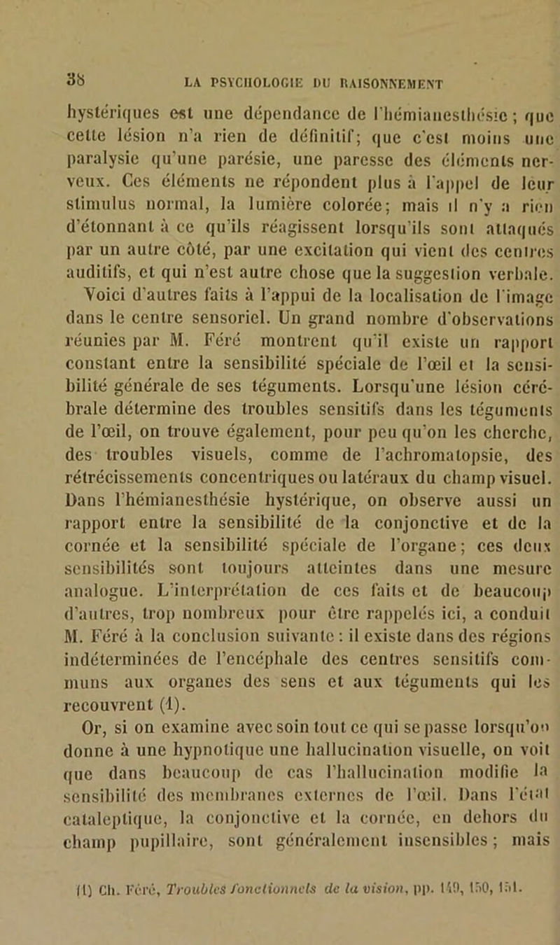 hystériques est nue dépendance de l'hémianesthésie ; que celte lésion n’a rien de définitif; que c'csi moins une paralysie qu’une parésie, une paresse des éléments ner- veux. Ces éléments ne répondent plus à l'appel de leur stimulus normal, la lumière colorée; mais il n'y a rien d’étonnanl à ce qu’ils réagissent lorsqu’ils sonl attaqués par un autre côté, par une excitation qui vicnl des cenires auditifs, et qui n’est autre chose que la suggeslion verbale. Voici d’autres faits à l’appui de la localisation de l'image dans le centre sensoriel. Un grand nombre d'observations réunies par M. Féré montrent qu’il existe un rapport constant entre la sensibilité spéciale de l’œil et la sensi- bilité générale de ses téguments. Lorsqu’une lésion céré- brale détermine des troubles sensitifs dans les téguments de l’œil, on trouve également, pour peu qu’on les cherche, des troubles visuels, comme de l’achromalopsie, des rétrécissements concentriques ou latéraux du champ visuel. Dans l’hémianesthésie hystérique, on observe aussi un rapport entre la sensibilité de la conjonctive et de la cornée et la sensibilité spéciale de l’organe; ces deux sensibilités sont, toujours atteintes dans une mesure analogue. L’interprétation de ces faits et de beaucoup d’autres, trop nombreux pour être rappelés ici, a conduit M. Féré à la conclusion suivante : il existe dans des régions indéterminées de l’encéphale des centres sensitifs com- muns aux organes des sens et aux téguments qui les recouvrent (1). Or, si on examine avec soin tout ce qui se passe lorsqu’on donne à une hypnotique une hallucination visuelle, on voit que dans beaucoup de cas l’hallucination modifie la sensibilité des membranes externes de l’œil. Dans l’étal cataleptique, la conjonctive cl la cornée, en dehors du champ pupillaire, sonl généralement insensibles ; mais II) Cli. Féré, Troubles fonctionnels de lu vision, pp. 140, ISO, 1;>1.