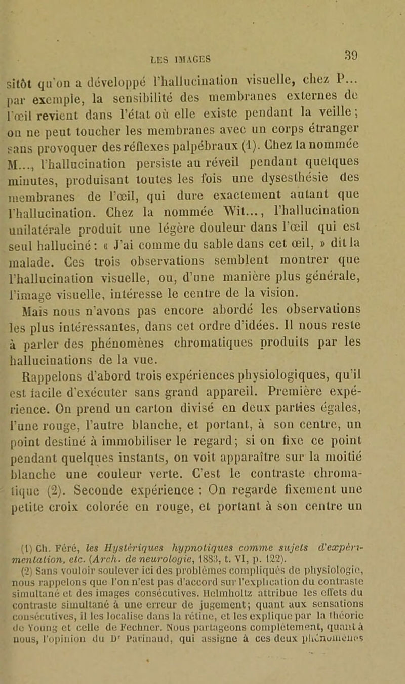 sitôt qu'on a développé l’hallucination visuelle, chez P... par exemple, la sensibilité des membranes externes de l œil revient dans l’étal où elle existe pendant la veille, on ne peut toucher les membranes avec un corps étranger sans provoquer des réflexes palpébraux (1). Chez la nommée M..., l'hallucination persiste au réveil pendant quelques minutes, produisant toutes les fois une dysesthésie des membranes de l'œil, qui dure exactement autant que l'hallucination. Chez la nommée Wit..., l’hallucination unilatérale produit une légère douleur dans l’œil qui est seul halluciné: « J'ai comme du sable dans cet œil, » dit la malade. Ces trois observations semblent montrer que l’hallucination visuelle, ou, d’une manière plus générale, l’image visuelle, intéresse le centre de la vision. Mais nous n'avons pas encore abordé les observations les plus intéressantes, dans cet ordre d'idées. 11 nous reste à parler des phénomènes chromatiques produits par les hallucinations de la vue. Rappelons d’abord trois expériences physiologiques, qu'il est iaeile d’exécuter sans grand appareil. Première expé- rience. On prend un carton divisé en deux parties égales, l’une rouge, l’autre blanche, cl portant, à son centre, un point destiné à immobiliser le regard; si on lixe ce point pendant quelques instants, on voit apparaître sur la moitié blanche une couleur verte. C’est le contraste chroma- tique (2). Seconde expérience : On regarde fixement une petite croix colorée en rouge, et portant à son centre un (1) Ch. Féré, les Hystériques hypnotiques comme sujets d'expéri- mentation. etc. (Arch. de neurologie, 18S3, t. Vl, p. 122). (2) Sans vouloir soulever ici des problèmes compliqués de physiologie, nous rappelons que l’on n’est pas d’accord sur l'explication du contraste simultané et des images consécutives. llelmholtz attribue les effets du contraste simultané à une erreur de jugement; quant aux sensations consécutives, il les localise dans la rétine, et les explique par la théorie de Young et celle de Fechner. Nous partageons complètement, quanta uuus, l'opinion du U' Farinaud, qui assigne à ces deux phénuincucs