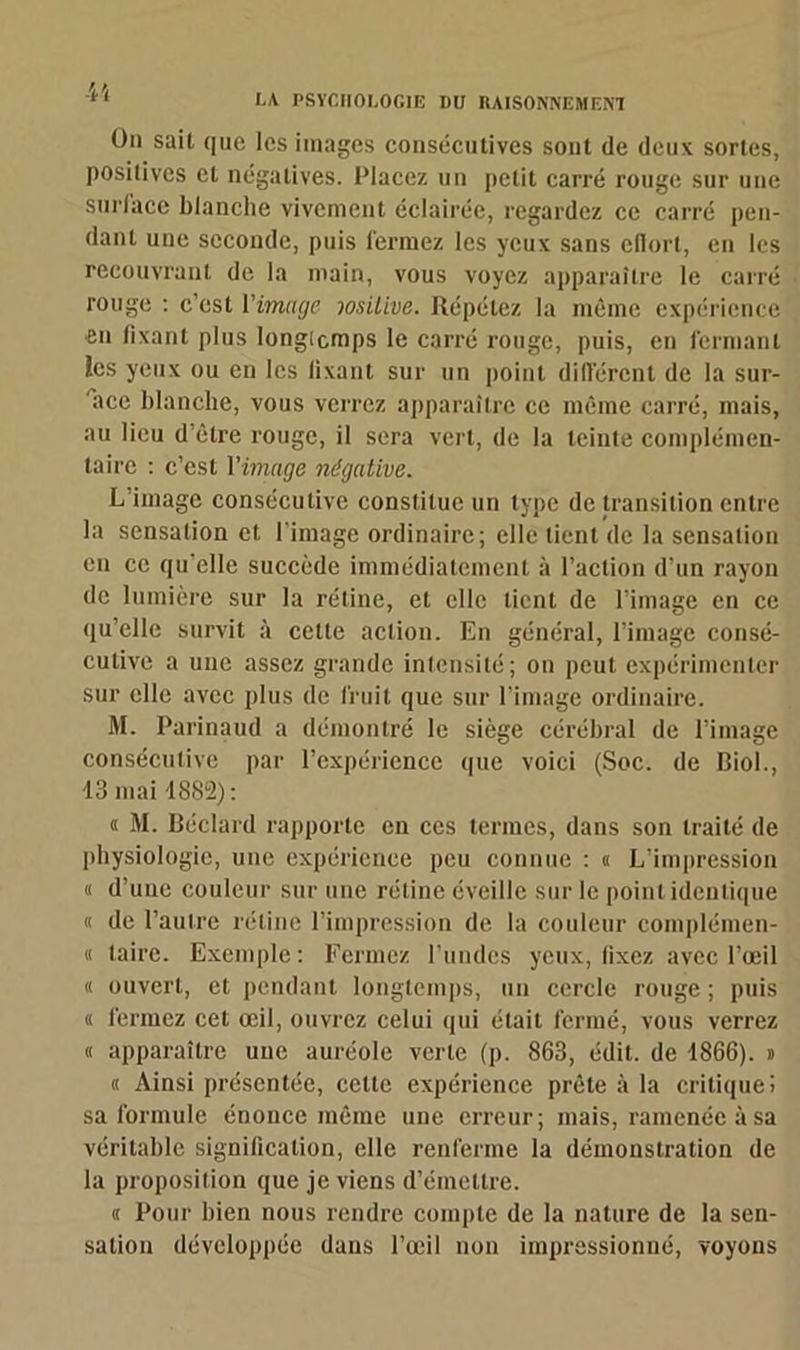 ün sait que les images consécutives sont de deux sortes, positives et négatives. Placez un petit carré rouge sur une surface blanche vivement éclairée, regardez ce carré pen- dant une seconde, puis fermez les yeux sans ellort, en les recouvrant de la main, vous voyez apparaître le carré rouge : c'est l'image lositive. Répétez la même expérience en lixanl plus Iongicmps le carré rouge, puis, en fermant ies yeux ou en les lixant sur un point différent de la sur- face blanche, vous verrez apparaître ce même carré, mais, au lieu d’être rouge, il sera vert, de la teinte complémen- taire : c’est Yimage négative. L’image consécutive constitue un type de transition entre la sensation et l’image ordinaire; elle tient de la sensation en ce qu’elle succède immédiatement à l’action d’un rayon de lumière sur la rétine, et elle tient de l’image en ce qu’elle survit à cette action. En général, l’image consé- cutive a une assez grande intensité; on peut expérimenter sur elle avec plus de fruit que sur l’image ordinaire. M. Parinaud a démontré le siège cérébral de l’image consécutive par l’expérience que voici (Soc. de Biol., 13 mai 1882): « M. Béclard rapporte en ces termes, dans son traité de physiologie, une expérience peu connue : « L’impression « d’une couleur sur une rétine éveille sur le point identique « de l’autre rétine l’impression de la couleur complémen- « taire. Exemple : Fermez l’undes yeux, fixez avec l’oeil « ouvert, et pendant longtemps, un cercle rouge ; puis « fermez cet œil, ouvrez celui qui était fermé, vous verrez « apparaître une auréole verte (p. 863, édit, de 1866). » « Ainsi présentée, cette expérience prête à la critique! sa formule énonce même une erreur; mais, ramenée à sa véritable signification, elle renferme la démonstration de la proposition que je viens d’émettre. « Pour bien nous rendre compte de la nature de la sen- sation développée dans l’œil non impressionné, voyons