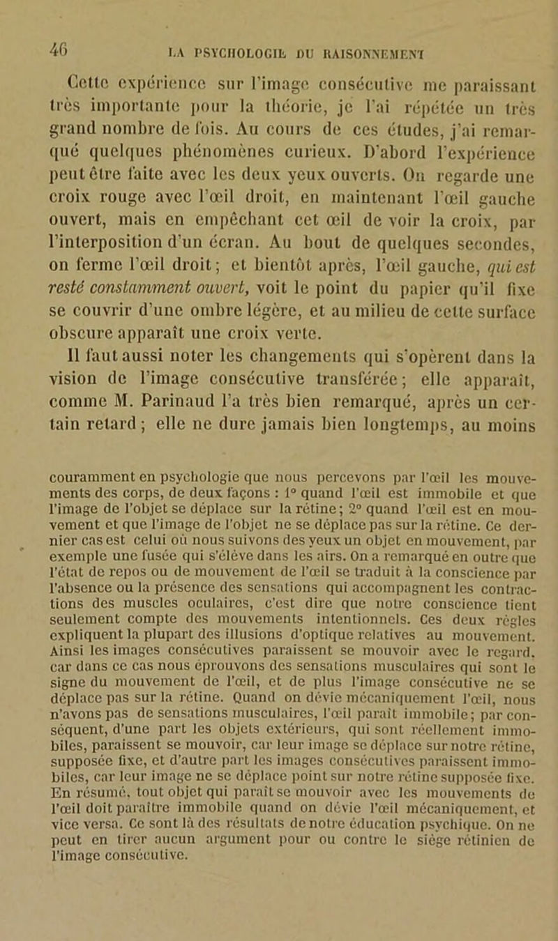 Cette expérience sur l’image consécutive me paraissant très importante pour la théorie, je l’ai répétée un très grand nombre de lois. Au cours de ces études, j’ai remar- qué quelques phénomènes curieux. D'abord l’expérience peut être laite avec les deux yeux ouverts. On regarde une croix rouge avec l’œil droit, en maintenant l’œil gauche ouvert, mais en empêchant cet œil de voir la croix, par l’interposition d’un écran. Au bout de quelques secondes, on ferme l’œil droit; et bientôt après, l’œil gauche, qui est resté constamment ouvert, voit le point du papier qu’il fixe se couvrir d’une ombre légère, et au milieu de celte surface obscure apparaît une croix verte. 11 faut aussi noter les changements qui s’opèrent dans la vision de l’image consécutive transférée ; elle apparaît, comme M. Parinaud l’a très bien remarqué, après un cer- tain retard ; elle ne dure jamais bien longtemps, au moins couramment en psychologie que nous percevons par l'œil les mouve- ments des corps, de deux laçons : 1“ quand l’œil est immobile et que l’image de l’objet se déplace sur la rétine; 2° quand l’œil est en mou- vement et que l’imago de l’objet ne se déplace pas sur la rétine. Ce der- nier cas est celui où nous suivons des yeux un objet on mouvement, par exemple une l'usée qui s'élève dans les airs. On a remarqué en outre que l’état de repos ou de mouvement de l’œil se traduit à la conscience par l’absence ou la présence des sensations qui accompagnent les contrac- tions des muscles oculaires, c’est dire que notre conscience tient seulement compte des mouvements intentionnels. Ces deux régies expliquent la plupart des illusions d’optique relatives au mouvement. Ainsi les images consécutives paraissent se mouvoir avec le regard, car dans ce cas nous éprouvons des sensations musculaires qui sont le signe du mouvement de l'œil, et de plus l’image consécutive ne se déplace pas sur la rétine. Quand on dévie mécaniquement l'œil, nous n’avons pas de sensations musculaires, l’œil paraît immobile; par con- séquent, d’une part les objets extérieurs, qui sont réellement immo- biles, paraissent se mouvoir, car leur image se déplace sur notre rétine, supposée fixe, et d’autre part les images consécutives paraissent immo- biles, car leur image ne se déplace point sur notre rétine supposée fixe. En résumé, tout objet qui paraît se mouvoir avec les mouvements du l’œil doit paraître immobile quand on dévie l'œil mécaniquement, et vice versa. Ce sont là des résultats de notre éducation psychique. On ne peut en tirer aucun argument pour ou contre le siège rétinien de l’image consécutive.