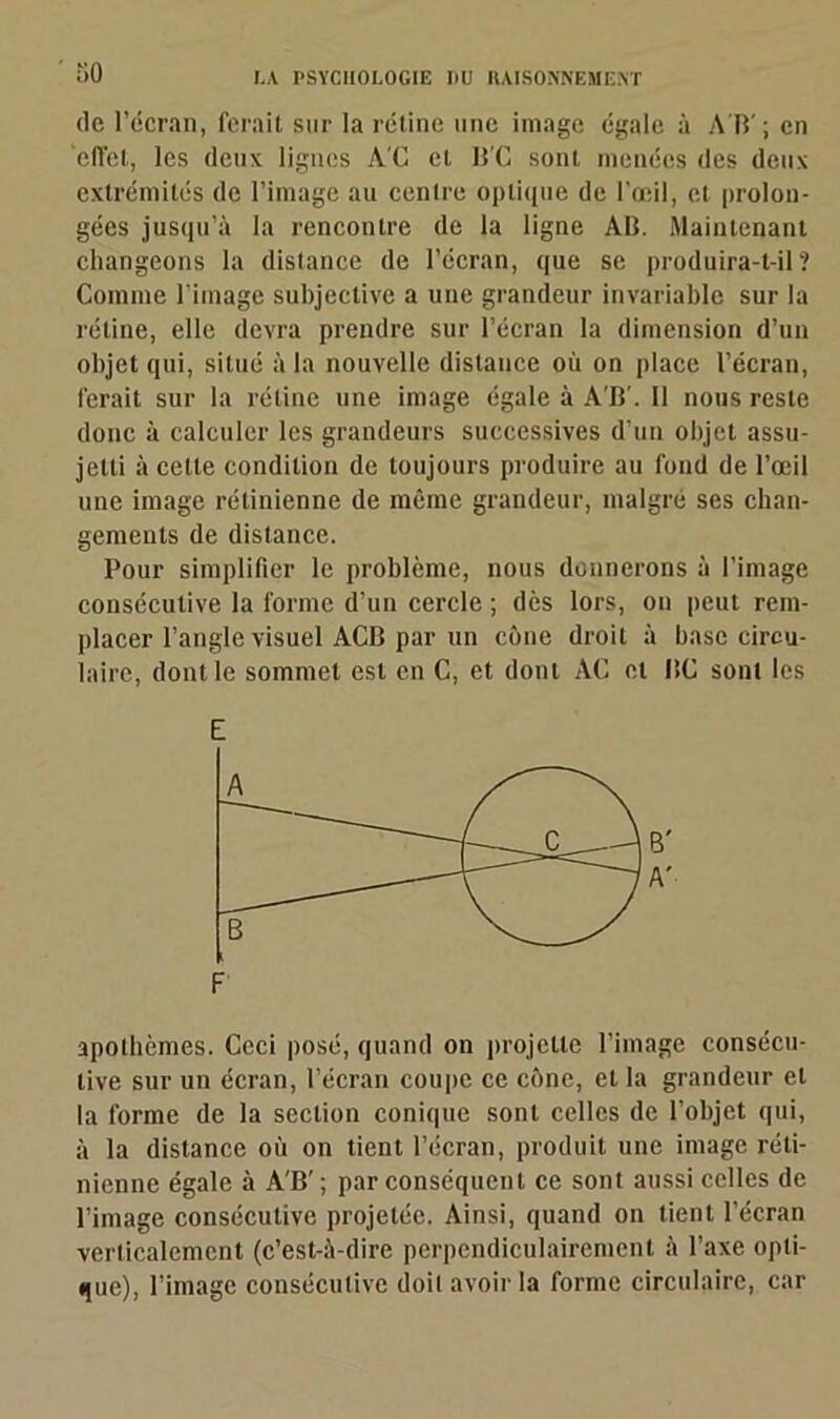 so de l’écran, ferait sur la rétine une image égale à A B' ; en effet, les deux lignes AC et BC sont menées des deux extrémités de l’image au centre optique de l’œil, et prolon- gées jusqu’à la rencontre de la ligne AB. Maintenant changeons la distance de l’écran, que se produira-t-il? Comme l’image subjective a une grandeur invariable sur la rétine, elle devra prendre sur l’écran la dimension d’un objet qui, situé à la nouvelle distance où on place l’écran, ferait sur la rétine une image égale à A’B’. Il nous reste donc à calculer les grandeurs successives d’un objet assu- jetti à cette condition de toujours produire au fond de l’œil une image rétinienne de même grandeur, malgré ses chan- gements de distance. Pour simplifier le problème, nous donnerons à l’image consécutive la forme d’un cercle ; dès lors, on peut rem- placer l’angle visuel ACB par un cône droit à base circu- laire, dont le sommet est en C, et dont AC et BC sont les E apothèmes. Ceci posé, quand on projette l’image consécu- tive sur un écran, l’écran coupe ce cône, et la grandeur et la forme de la section conique sont celles de l’objet qui, à la distance où on tient l’écran, produit une image réti- nienne égale à A'B’ ; par conséquent ce sont aussi celles de l’image consécutive projetée. Ainsi, quand on tient l’écran verticalement (c’est-à-dire perpendiculairement à l’axe opti- que), l’image consécutive doil avoir la forme circulaire, car