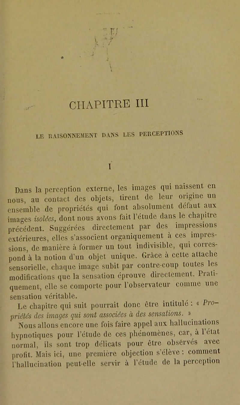 CHAPITRE III LE RAISONNEMENT DANS LUS PERCEPTIONS 1 Dans la perception externe, les images qui naissent en nous, au contact des objets, tirent de leur origine un ensemble de propriétés qui font absolument defaut aux images isolées, dont nous avons fait l’étude dans le chapitre précédent. Suggérées directement par des impressions extérieures, elles s’associent organiquement à ces impres- sions, de manière à former un tout indivisible, qui corres- pond à la notion d'un objet unique. Grâce à cette attache sensorielle, chaque image subit par contre-coup toutes les modifications que la sensation éprouve directement. Prati- quement, elle se comporte pour l’observateur comme une sensation véritable. Le chapitre qui suit pourrait donc être intitulé : « Pro- priétés des images qui sont associées à des sensations. » Nous allons encore une fois faire appel aux hallucinations hypnotiques pour l’étude de ces phénomènes, car, à letat normal, ils sont trop délicats pour être observés avec profit. Mais ici, une première objection s’élève : comment l'hallucination peut-elle servir à l’élude de la perception