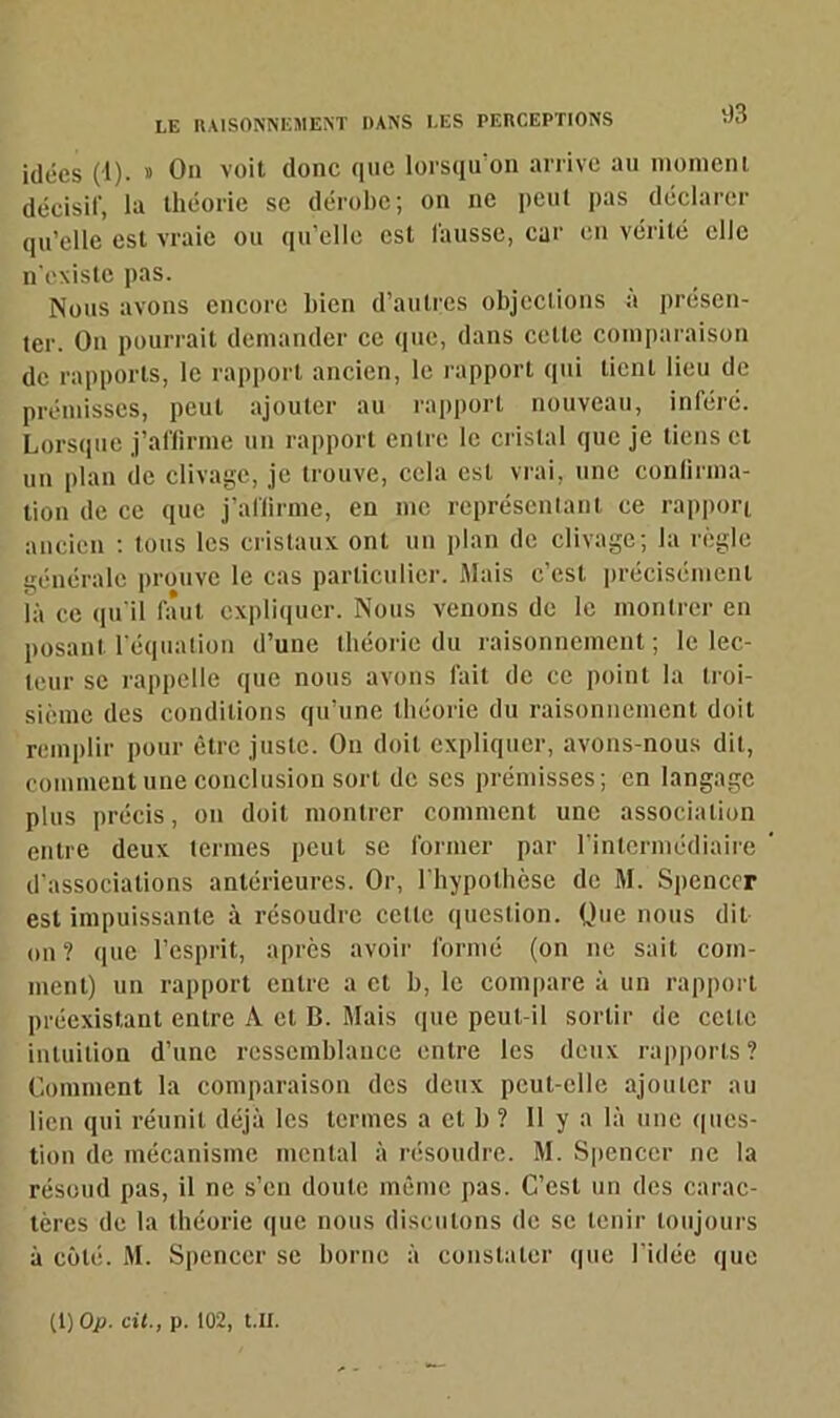 idées (1). » On voit donc que lorsqu'on arrive an moment décisif, la théorie se dérobe; on ne peut pas déclarer qu’elle est vraie ou qu’elle est fausse, car en vérité elle n’existe pas. Nous avons encore bien d’autres objections a présen- ter. O11 pourrait demander ce que, dans cette comparaison de rapports, le rapport ancien, le rapport qui lient lieu de prémisses, peut ajouter au rapport nouveau, inféré. Lorsque j’affirme un rapport entre le cristal que je tiens et un plan de clivage, je trouve, cela est vrai, une confirma- tion de ce que j’affirme, en me représentant ce rapport ancien : tous les cristaux ont un plan de clivage; la règle générale prouve le cas particulier. Mais c’est précisément là ce qu'il faut expliquer. Nous venons de le montrer en posant l'équation d’une théorie du raisonnement ; le lec- teur se rappelle que nous avons fait de ce point la troi- sième des conditions qu’une théorie du raisonnement doit remplir pour être juste. Ou doit expliquer, avons-nous dit, comment une conclusion sort de scs prémisses; en langage plus précis, on doit montrer comment une association entre deux termes peut se former par l’intermédiaire d’associations antérieures. Or, l'hypothèse de M. Spencer est impuissante à résoudre celle question. Que nous dit on? que l’esprit, après avoir formé (on ne sait com- ment) un rapport entre a et b, le compare à un rapport préexistant entre A et B. Mais que peut-il sortir de celte intuition d’une ressemblance entre les deux rapports? Comment la comparaison des deux peut-elle ajouter au lien qui réunit déjà les termes a et b ? Il y a là une ques- tion de mécanisme mental à résoudre. M. Spencer ne la résoud pas, il ne s’en doute même pas. C’est un des carac- tères de la théorie que nous discutons de se tenir toujours à côté. M. Spencer se borne à constater que l’idée que