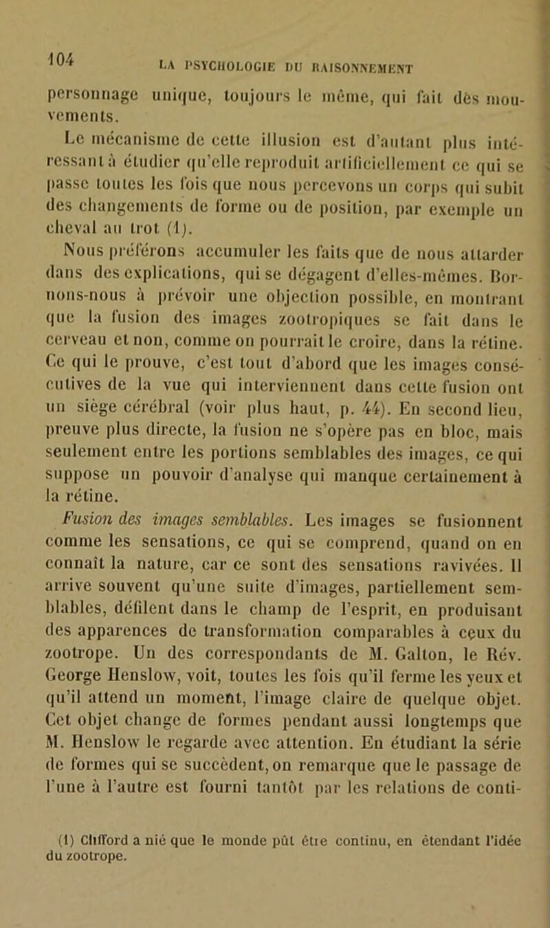 m LA PSYCHOLOGIE I)U RAISONNEMENT personnage unique, toujours le même, qui fait dès mou- 1 vements. Le mécanisme de cette illusion est d’autant plus inté- ressant à étudier qu’elle reproduit artificiellement ce qui se passe toutes les fois que nous percevons un corps qui subit des changements de forme ou de position, par exemple un cheval au trot (1). Nous préférons accumuler les faits que de nous attarder dans des explications, qui se dégagent d’elles-mêmes. Bor- nons-nous à prévoir une objection possible, en montrant que la fusion des images zootropiques se fait dans le cerveau et non, comme on pourrait le croire, dans la rétine. Ce qui le prouve, c’est tout d’abord que les images consé- cutives de la vue qui interviennent dans cette fusion ont un siège cérébral (voir plus haut, p. 44). En second lieu, preuve plus directe, la fusion ne s’opère pas en bloc, mais seulement entre les portions semblables des images, ce qui suppose un pouvoir d’analyse qui manque certainement à la rétine. Fusion des images semblables. Les images se fusionnent comme les sensations, ce qui se comprend, quand on en connaît la nature, car ce sont des sensations ravivées. 11 arrive souvent qu’une suite d’images, partiellement sem- blables, défilent dans le champ de l’esprit, en produisant des apparences de transformation comparables à ceux du zootrope. Un des correspondants de M. Gallon, le Rév. George Henslow, voit, toutes les fois qu’il ferme les yeux et qu’il attend un moment, l’image claire de quelque objet. Cet objet change de formes pendant aussi longtemps que M. Henslow le regarde avec attention. En étudiant la série de formes qui se succèdent, on remarque que le passage de l’une à l’autre est fourni tantôt par les relations de conti- (1) ClilTord a nié que le monde pût êtie continu, en étendant l’idée du zootrope.
