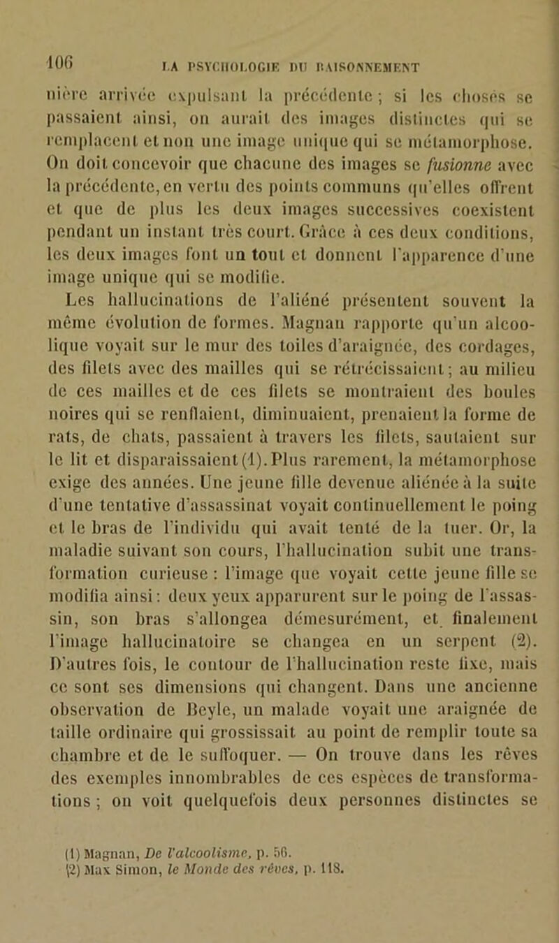 ni ère arrivée expulsant la précédente ; si les choses se passaient ainsi, on aurait des images distinctes qui se remplacent et non une image unique qui se métamorphose. On doit concevoir que chacune des images se fusionne avec la précédente, en vertu des points communs qu’elles offrent et que de plus les deux images successives coexistent pendant un instant très court. Grâce à ces deux conditions, les deux images font un tout et donnent l’apparence d’une image unique qui se modifie. Les hallucinations de l’aliéné présentent souvent la même évolution de formes. Magnan rapporte qu’un alcoo- lique voyait sur le mur des toiles d’araignée, des cordages, des filets avec des mailles qui se rétrécissaient; au milieu de ces mailles et de ces filets se montraient des houles noires qui se renflaient, diminuaient, prenaient la forme de rats, de chats, passaient à travers les 11 lots, sautaient sur le lit et disparaissaient(1).Plus rarement, la métamorphose exige des années. Une jeune fille devenue aliénée à la suite d’une tentative d’assassinat voyait continuellement le poing et le bras de l’individu qui avait tenté de la tuer. Or, la maladie suivant son cours, l’hallucination subit une trans- formation curieuse : l’image que voyait celte jeune fille se modifia ainsi : deux yeux apparurent sur le poing de l'assas- sin, son bras s’allongea démesurément, et finalement l’image hallucinatoire se changea en un serpent (2). D’autres lois, le contour de l’hallucination reste fixe, mais ce sont ses dimensions qui changent. Dans une ancienne observation de Pcyle, un malade voyait une araignée de taille ordinaire qui grossissait au point de remplir toute sa chambre et de le suffoquer. — On trouve dans les rêves des exemples innombrables de ces espèces de transforma- tions ; on voit quelquefois deux personnes distinctes se |1) Magnan, De l'alcoolisme, p. 56. \2) Max Simon, le Monde des rêves, p. 118.
