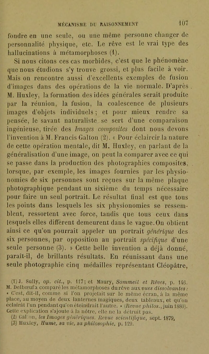 fondre en une seule, ou une même personne changer de personnalité physique, etc. Le rêve est le vrai type des hallucinations à métamorphoses (1). Si nous citons ces cas morbides, c’est que le phénomène que nous étudions s’y trouve grossi, et plus facile à voir. .Mais on rencontre aussi d’excellents exemples de fusion d’images dans des opérations de la vie normale. D’après M. Huxley, la formation des idées générales serait produite par la réunion, la fusion, la coalescence de plusieurs images d’objets individuels ; et pour mieux rendre sa pensée, le savant naturaliste se sert d’une comparaison ingénieuse, tirée des Images composites dont nous devons l’invention à M. Francis Gallon (2). « Pour éclaircir la nature de cette opération mentale, dit M. Huxley, en parlant de la généralisation d’une image, on peut la comparer avec ce qui se passe dans la production des photographies composites, lorsque, par exemple, les images fournies par les physio- nomies de six personnes sont reçues sur la même plaque photographique pendant un sixième du temps nécessaire pour faire un seul portrait. Le résultat iinal est que tous les points dans lesquels les six physionomies se ressem- blent, ressortent avec force, tandis que tous ceux dans lesquels elles diffèrent demeurent dans le vague. On obtient ainsi ce qu’on pourrait appeler un portrait générique des six personnes, par opposition au portrait spécifique d’une seule personne (3). » Celte belle invention a déjà donné, paraît-il, de brillants résultats. En réunissant dans une seule photographie cinq médailles représentant Cléopâtre, (!)J. Sully, op. cit., p. 117; et Maury, Sommeil et Rêves, p. 146. M. Delbœuf a comparé les métamorphosés dureve aux vues dissolvantes: « C'est, dit-il, comme si l’on projetait sur le même écran, à la même place, au moyen de deux lanternes magiques, deux tableaux, et qu'on éclairât l’un pendantqu'on éteindrait l’autre. • [Revuephilos., juin 1880). Celte explication s’ajoute à la nôtre, elle ne la détruit pas. (2) Gai on, les Images génériques. Revue scienli/iquc, sept. 1879, j3) Huxley, Hume, sa vie, sa philosophie, p. 121).