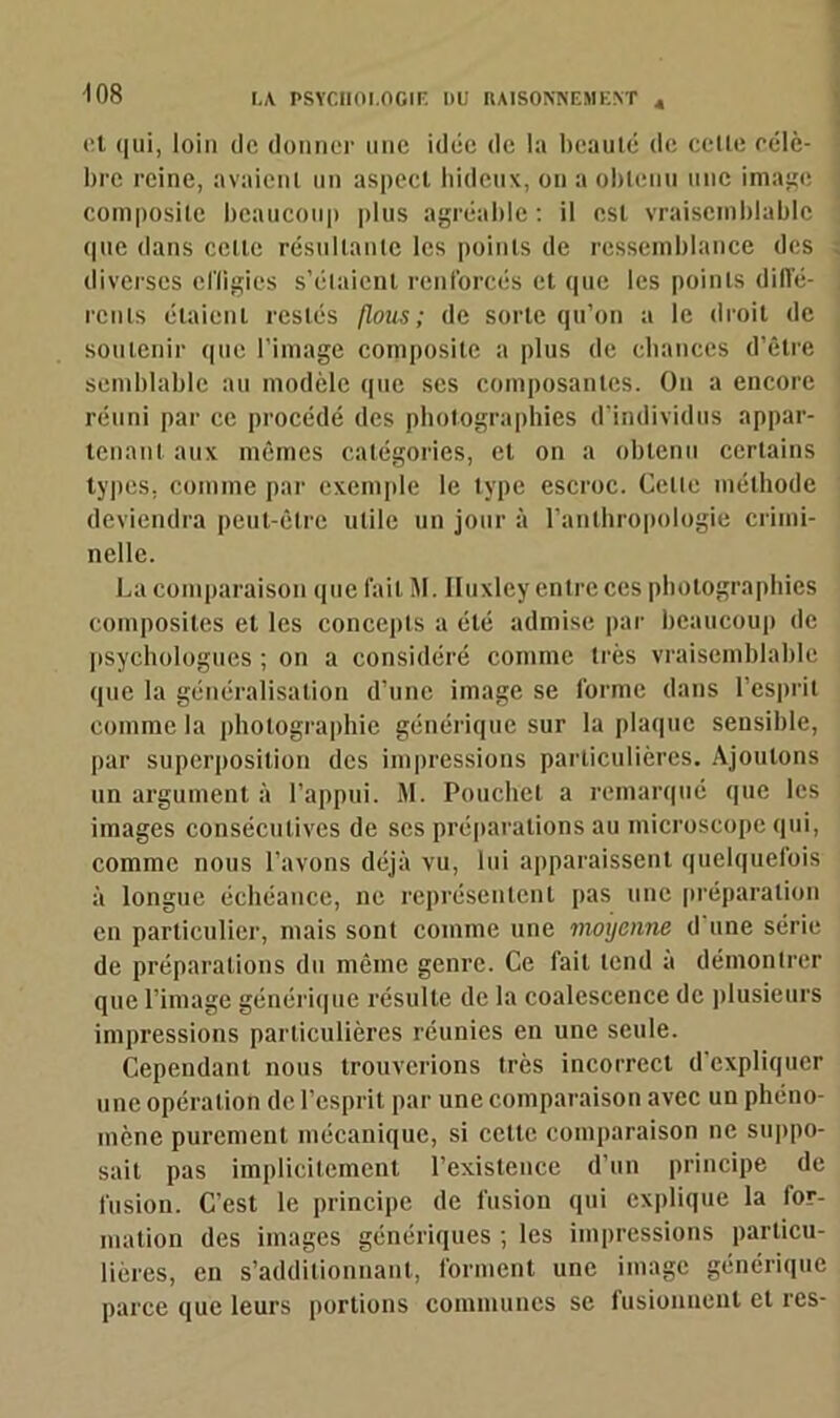 -108 et qui, loin de donner une idée de la beauté de celle célè- bre reine, avaient un aspect hideux, on a obtenu une image composite beaucoup plus agréable : il est vraisemblable que dans celle résultante les points de ressemblance des diverses elïigics s’élaienl renforcés et que les points diffé- rents étaient restés flous; de sorte qu’on a le droit de soutenir que l'image composite a plus de chances d’être semblable au modèle que ses composantes. On a encore réuni par ce procédé des photographies d’individus appar- tenant aux mêmes catégories, et on a obtenu certains types, comme par exemple le type escroc. Celle méthode deviendra peut-être utile un jour à l’anthropologie crimi- nelle. La comparaison que fait M. Huxley entre ces photographies composites et les concepts a été admise par beaucoup de psychologues ; on a considéré comme très vraisemblable que la généralisation d’une image se forme dans l’esprit comme la photographie générique sur la plaque sensible, par superposition des impressions particulières. Ajoutons un argument à l’appui. M. Pouchet a remarqué que les images consécutives de ses préparations au microscope qui, comme nous l’avons déjà vu, lui apparaissent quelquefois à longue échéance, ne représentent pas une préparation en particulier, mais sont comme une moyenne d une série de préparations du même genre. Ce fait tend a démontrer que l’image générique résulte de la coalescence de plusieurs impressions particulières réunies en une seule. Cependant nous trouverions très incorrect d’expliquer une opération de l’esprit par une comparaison avec un phéno- mène purement mécanique, si celle comparaison ne suppo- sait pas implicitement l’existence d’un principe de fusion. C’est le principe de fusion qui explique la for- mation des images génériques ; les impressions particu- lières, en s’additionnant, forment une image générique parce que leurs portions communes se fusionnent et res-