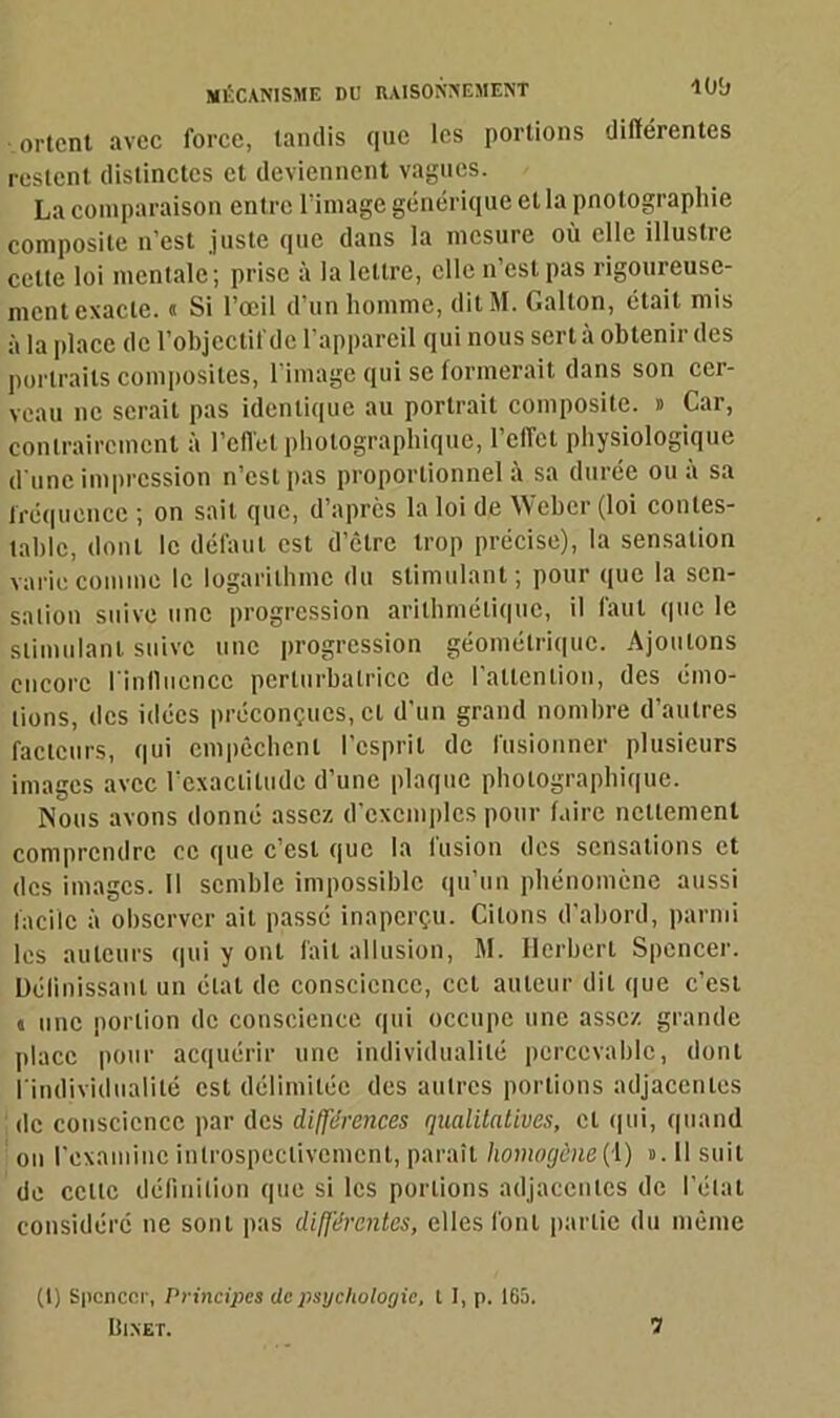 orient avec force, tandis que les portions différentes restent distinctes et deviennent vagues. La comparaison entre l’image générique et la pnotograpliie composite n’est juste que dans la mesure où elle illustre cette loi mentale; prise à la lettre, elle n’est pas rigoureuse- ment exacte. « Si l’œil d’un homme, dit M. Galton, était mis à la place de l’objectif de l’appareil qui nous sert à obtenir des portraits composites, l’image qui se formerait dans son cer- veau ne serait pas identique au portrait composite. » Car, contrairement à l’effet photographique, l’effet physiologique d’une impression n’est pas proportionnel à sa durée ou à sa fréquence ; on sait que, d’après la loi de Weber (loi contes- table, dont le défaut est d’être trop précise), la sensation varie comme le logarithme du stimulant ; pour que la sen- sation suive une progression arithmétique, il faut que le stimulant suive une progression géométrique. Ajoutons encore l'influence perturbatrice de l’attention, des émo- tions, des idées préconçues, cl d’un grand nombre d’autres facteurs, qui empêchent l’esprit de fusionner plusieurs images avec l’exactitude d’une plaque photographique. Nous avons donné assez d’exemples pour faire nettement comprendre ce que c’est que la fusion des sensations et des images. Il semble impossible qu’un phénomène aussi facile à observer ait passé inaperçu. Citons d’abord, parmi les auteurs qui y ont fait allusion, 1\I. Herbert Spencer. Définissant un état de conscience, cet auteur dit que c’est « une portion de conscience qui occupe une assez grande place pour acquérir une individualité percevable, dont l'individualité est délimitée des autres portions adjacentes de conscience par des différences qualitatives, et qui, quand on l’examine inlrospeclivemenl, paraît homogène(1) #. Il suit de celte définition que si les portions adjacentes de l’état considéré ne sont pas différentes, elles font partie du même (l) Spcnccr, Principes de psychologie, t I, p. 165. IÎINET. 7