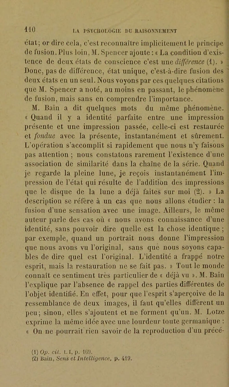 410 état; or dire cela, c’est reconnaître implicitement le principe de fusion.Plus loin, M. Spencer ajoute : a La condition d’cxis- ' lence de deux étais de conscience c’est une différence (4). » Donc, pas de différence, état unique, c’est-à-dire fusion des ' deux élats en un seul. Nous voyons par ces quelques citations que M. Spencer a noté, au moins en passant, le phénomène de fusion, mais sans en comprendre l’importance. M. Bain a dit quelques mots du même phénomène. « Quand il y a identité parfaite entre une impression présente et une impression passée, celle-ci est restaurée et fondue avec la présente, instantanément et sûrement. L’opération s’accomplit si rapidement que nous n’y faisons pas attention ; nous constatons rarement l’existence d’une association de similarité dans la chaîne de la série. Quand je regarde la pleine lune, je reçois instantanément l’im- pression de l’état qui résulte de l’addition des impressions que le disque de la lune a déjà faites sur moi (2). » La description se réfère à un cas que nous allons étudier : la fusion d’une sensation avec une image. Ailleurs, le même auteur parle des cas où « nous avons connaissance d’une identité, sans pouvoir dire quelle est la chose identique ; par exemple, quand un portrait nous donne l’impression que nous avons vu l’original, sans que nous soyons capa- bles de dire quel est l’original. L’identité a frappé notre esprit, mais la restauration ne se fait pas. » Tout le monde connaît ce sentiment très particulier de « déjà vu ». M. Bain l’explique par l’absence de rappel des parties différentes de l’objet identifié. En effet, pour que l’esprit s’aperçoive de la ressemblance de deux images, il faut qu’elles diffèrent un peu; sinon, elles s’ajoutent et ne forment qu’un. M. Lotze exprime la même idée avec une lourdeur toute germanique : « On ne pourrait rien savoir de la reproduction d’un précé- (1) Op. cü. 1.1, p. iss.